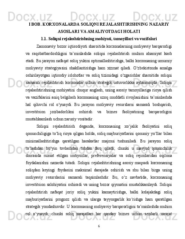 I BOB. KORXONALARDA SOLIQNI REJALASHTIRISHNING NAZARIY
ASOSLARI VA AMALIYOTDAGI HOLATI
1.1. Soliqni rejalashtirishning mohiyati, tamoyillari va vazifalari
Zamonaviy bozor iqtisodiyoti sharoitida korxonalarning moliyaviy barqarorligi
va   raqobatbardoshligini   ta’minlashda   soliqni   rejalashtirish   muhim   ahamiyat   kasb
etadi. Bu jarayon nafaqat soliq yukini optimallashtirishga, balki korxonaning umumiy
moliyaviy   strategiyasini   shakllantirishga   ham   xizmat   qiladi.   O zbekistonda   amalgaʻ
oshirilayotgan   iqtisodiy   islohotlar   va   soliq   tizimidagi   o zgarishlar   sharoitida   soliqni	
ʻ
samarali   rejalashtirish   korxonalar   uchun   strategik   ustuvorlikka   aylanmoqda.   Soliqni
rejalashtirishning   mohiyatini   chuqur  anglash,  uning  asosiy  tamoyillariga  rioya  qilish
va vazifalarini aniq belgilash korxonaning uzoq muddatli rivojlanishini ta’minlashda
hal   qiluvchi   rol   o ynaydi.   Bu   jarayon   moliyaviy   resurslarni   samarali   boshqarish,	
ʻ
investitsion   jozibadorlikni   oshirish   va   biznes   faoliyatining   barqarorligini
mustahkamlash uchun zaruriy vositadir.
Soliqni   rejalashtirish   deganda,   korxonaning   xo jalik   faoliyatini   soliq	
ʻ
qonunchiligiga to liq rioya qilgan holda, soliq majburiyatlarini qonuniy yo llar bilan	
ʻ ʻ
minimallashtirishga   qaratilgan   harakatlar   majmui   tushuniladi.   Bu   jarayon   soliq
to lashdan   bo yin   tovlashdan   tubdan   farq   qiladi,   chunki   u   mavjud   qonunchilik	
ʻ ʻ
doirasida   ruxsat   etilgan   imtiyozlar,   preferensiyalar   va   soliq   rejimlaridan   oqilona
foydalanishni   nazarda   tutadi.   Soliqni   rejalashtirishning   asosiy   maqsadi   korxonaning
soliqdan   keyingi   foydasini   maksimal   darajada   oshirish   va   shu   bilan   birga   uning
moliyaviy   resurslarini   samarali   taqsimlashdir.   Bu,   o z   navbatida,   korxonaning	
ʻ
investitsion   salohiyatini   oshiradi   va   uning   bozor   qiymatini   mustahkamlaydi.   Soliqni
rejalashtirish   nafaqat   joriy   soliq   yukini   kamaytirishga,   balki   kelajakdagi   soliq
majburiyatlarini   prognoz   qilish   va   ularga   tayyorgarlik   ko rishga   ham   qaratilgan	
ʻ
strategik yondashuvdir. U korxonaning moliyaviy barqarorligini ta minlashda muhim	
ʼ
rol   o ynaydi,   chunki   soliq   xarajatlari   har   qanday   biznes   uchun   sezilarli   xarajat	
ʻ
6 