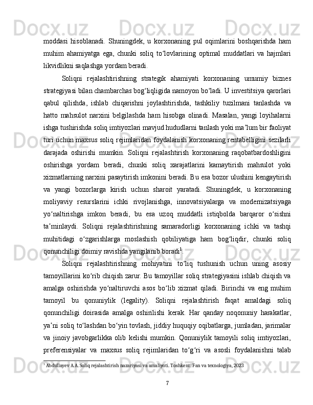 moddasi   hisoblanadi.   Shuningdek,   u   korxonaning   pul   oqimlarini   boshqarishda   ham
muhim   ahamiyatga   ega,   chunki   soliq   to lovlarining   optimal   muddatlari   va   hajmlariʻ
likvidlikni saqlashga yordam beradi.  
Soliqni   rejalashtirishning   strategik   ahamiyati   korxonaning   umumiy   biznes
strategiyasi bilan chambarchas bog liqligida namoyon bo ladi. U investitsiya qarorlari	
ʻ ʻ
qabul   qilishda,   ishlab   chiqarishni   joylashtirishda,   tashkiliy   tuzilmani   tanlashda   va
hatto   mahsulot   narxini   belgilashda   ham   hisobga   olinadi.   Masalan,   yangi   loyihalarni
ishga tushirishda soliq imtiyozlari mavjud hududlarni tanlash yoki ma lum bir faoliyat	
ʼ
turi uchun maxsus soliq rejimlaridan foydalanish korxonaning rentabelligini sezilarli
darajada   oshirishi   mumkin.   Soliqni   rejalashtirish   korxonaning   raqobatbardoshligini
oshirishga   yordam   beradi,   chunki   soliq   xarajatlarini   kamaytirish   mahsulot   yoki
xizmatlarning narxini pasaytirish imkonini beradi. Bu esa bozor ulushini kengaytirish
va   yangi   bozorlarga   kirish   uchun   sharoit   yaratadi.   Shuningdek,   u   korxonaning
moliyaviy   resurslarini   ichki   rivojlanishga,   innovatsiyalarga   va   modernizatsiyaga
yo naltirishga   imkon   beradi,   bu   esa   uzoq   muddatli   istiqbolda   barqaror   o sishni	
ʻ ʻ
ta minlaydi.   Soliqni   rejalashtirishning   samaradorligi   korxonaning   ichki   va   tashqi
ʼ
muhitidagi   o zgarishlarga   moslashish   qobiliyatiga   ham   bog liqdir,   chunki   soliq	
ʻ ʻ
qonunchiligi doimiy ravishda yangilanib boradi 1
.
Soliqni   rejalashtirishning   mohiyatini   to liq   tushunish   uchun   uning   asosiy	
ʻ
tamoyillarini ko rib chiqish zarur. Bu tamoyillar soliq strategiyasini ishlab chiqish va	
ʻ
amalga   oshirishda   yo naltiruvchi   asos   bo lib   xizmat   qiladi.   Birinchi   va   eng   muhim	
ʻ ʻ
tamoyil   bu   qonuniylik   (legality).   Soliqni   rejalashtirish   faqat   amaldagi   soliq
qonunchiligi   doirasida   amalga   oshirilishi   kerak.   Har   qanday   noqonuniy   harakatlar,
ya ni soliq to lashdan bo yin tovlash, jiddiy huquqiy oqibatlarga, jumladan, jarimalar	
ʼ ʻ ʻ
va   jinoiy   javobgarlikka   olib   kelishi   mumkin.   Qonuniylik   tamoyili   soliq   imtiyozlari,
preferensiyalar   va   maxsus   soliq   rejimlaridan   to g ri   va   asosli   foydalanishni   talab	
ʻ ʻ
1
 Abdullayev A.A. Soliq rejalashtirish nazariyasi va amaliyoti. Toshkent: Fan va texnologiya, 2023
7 