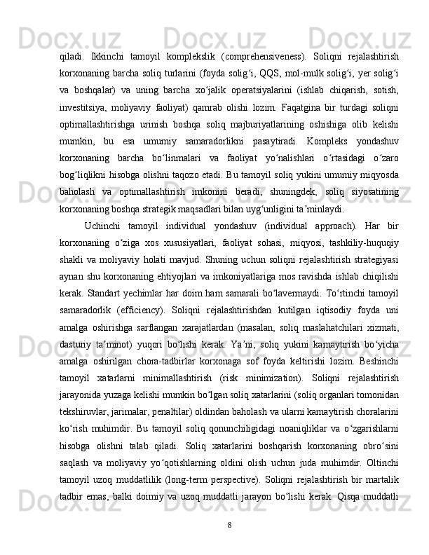 qiladi.   Ikkinchi   tamoyil   komplekslik   (comprehensiveness).   Soliqni   rejalashtirish
korxonaning barcha soliq turlarini  (foyda solig i, QQS, mol-mulk solig i, yer  solig iʻ ʻ ʻ
va   boshqalar)   va   uning   barcha   xo jalik   operatsiyalarini   (ishlab   chiqarish,   sotish,	
ʻ
investitsiya,   moliyaviy   faoliyat)   qamrab   olishi   lozim.   Faqatgina   bir   turdagi   soliqni
optimallashtirishga   urinish   boshqa   soliq   majburiyatlarining   oshishiga   olib   kelishi
mumkin,   bu   esa   umumiy   samaradorlikni   pasaytiradi.   Kompleks   yondashuv
korxonaning   barcha   bo linmalari   va   faoliyat   yo nalishlari   o rtasidagi   o zaro	
ʻ ʻ ʻ ʻ
bog liqlikni hisobga olishni taqozo etadi. Bu tamoyil soliq yukini umumiy miqyosda	
ʻ
baholash   va   optimallashtirish   imkonini   beradi,   shuningdek,   soliq   siyosatining
korxonaning boshqa strategik maqsadlari bilan uyg unligini ta minlaydi.	
ʻ ʼ  
Uchinchi   tamoyil   individual   yondashuv   (individual   approach).   Har   bir
korxonaning   o ziga   xos   xususiyatlari,   faoliyat   sohasi,   miqyosi,   tashkiliy-huquqiy	
ʻ
shakli   va   moliyaviy   holati   mavjud.   Shuning   uchun   soliqni   rejalashtirish   strategiyasi
aynan  shu   korxonaning  ehtiyojlari   va  imkoniyatlariga   mos   ravishda  ishlab   chiqilishi
kerak. Standart  yechimlar  har  doim  ham  samarali  bo lavermaydi.  To rtinchi  tamoyil	
ʻ ʻ
samaradorlik   (efficiency).   Soliqni   rejalashtirishdan   kutilgan   iqtisodiy   foyda   uni
amalga   oshirishga   sarflangan   xarajatlardan   (masalan,   soliq   maslahatchilari   xizmati,
dasturiy   ta minot)   yuqori   bo lishi   kerak.   Ya ni,   soliq   yukini   kamaytirish   bo yicha	
ʼ ʻ ʼ ʻ
amalga   oshirilgan   chora-tadbirlar   korxonaga   sof   foyda   keltirishi   lozim.   Beshinchi
tamoyil   xatarlarni   minimallashtirish   (risk   minimization).   Soliqni   rejalashtirish
jarayonida yuzaga kelishi mumkin bo lgan soliq xatarlarini (soliq organlari tomonidan	
ʻ
tekshiruvlar, jarimalar, penaltilar) oldindan baholash va ularni kamaytirish choralarini
ko rish   muhimdir.   Bu   tamoyil   soliq   qonunchiligidagi   noaniqliklar   va   o zgarishlarni	
ʻ ʻ
hisobga   olishni   talab   qiladi.   Soliq   xatarlarini   boshqarish   korxonaning   obro sini	
ʻ
saqlash   va   moliyaviy   yo qotishlarning   oldini   olish   uchun   juda   muhimdir.   Oltinchi	
ʻ
tamoyil   uzoq   muddatlilik   (long-term   perspective).   Soliqni   rejalashtirish   bir   martalik
tadbir   emas,   balki   doimiy   va   uzoq   muddatli   jarayon   bo lishi   kerak.   Qisqa   muddatli	
ʻ
8 