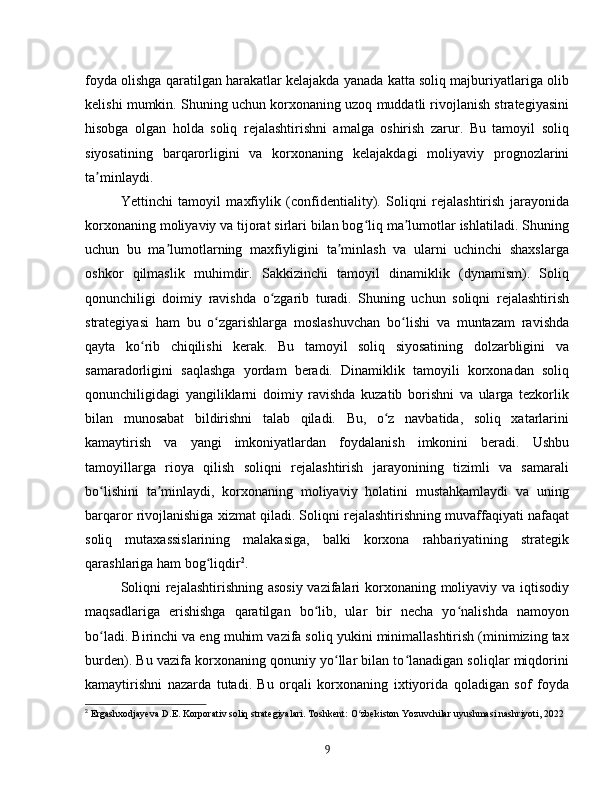 foyda olishga qaratilgan harakatlar kelajakda yanada katta soliq majburiyatlariga olib
kelishi mumkin. Shuning uchun korxonaning uzoq muddatli rivojlanish strategiyasini
hisobga   olgan   holda   soliq   rejalashtirishni   amalga   oshirish   zarur.   Bu   tamoyil   soliq
siyosatining   barqarorligini   va   korxonaning   kelajakdagi   moliyaviy   prognozlarini
ta minlaydi.ʼ
Yettinchi   tamoyil   maxfiylik   (confidentiality).   Soliqni   rejalashtirish   jarayonida
korxonaning moliyaviy va tijorat sirlari bilan bog liq ma lumotlar ishlatiladi. Shuning	
ʻ ʼ
uchun   bu   ma lumotlarning   maxfiyligini   ta minlash   va   ularni   uchinchi   shaxslarga	
ʼ ʼ
oshkor   qilmaslik   muhimdir.   Sakkizinchi   tamoyil   dinamiklik   (dynamism).   Soliq
qonunchiligi   doimiy   ravishda   o zgarib   turadi.   Shuning   uchun   soliqni   rejalashtirish	
ʻ
strategiyasi   ham   bu   o zgarishlarga   moslashuvchan   bo lishi   va   muntazam   ravishda	
ʻ ʻ
qayta   ko rib   chiqilishi   kerak.   Bu   tamoyil   soliq   siyosatining   dolzarbligini   va	
ʻ
samaradorligini   saqlashga   yordam   beradi.   Dinamiklik   tamoyili   korxonadan   soliq
qonunchiligidagi   yangiliklarni   doimiy   ravishda   kuzatib   borishni   va   ularga   tezkorlik
bilan   munosabat   bildirishni   talab   qiladi.   Bu,   o z   navbatida,   soliq   xatarlarini	
ʻ
kamaytirish   va   yangi   imkoniyatlardan   foydalanish   imkonini   beradi.   Ushbu
tamoyillarga   rioya   qilish   soliqni   rejalashtirish   jarayonining   tizimli   va   samarali
bo lishini   ta minlaydi,   korxonaning   moliyaviy   holatini   mustahkamlaydi   va   uning	
ʻ ʼ
barqaror rivojlanishiga xizmat qiladi. Soliqni rejalashtirishning muvaffaqiyati nafaqat
soliq   mutaxassislarining   malakasiga,   balki   korxona   rahbariyatining   strategik
qarashlariga ham bog liqdir	
ʻ 2
.
Soliqni  rejalashtirishning asosiy vazifalari  korxonaning moliyaviy va iqtisodiy
maqsadlariga   erishishga   qaratilgan   bo lib,   ular   bir   necha   yo nalishda   namoyon	
ʻ ʻ
bo ladi. Birinchi va eng muhim vazifa soliq yukini minimallashtirish (minimizing tax	
ʻ
burden). Bu vazifa korxonaning qonuniy yo llar bilan to lanadigan soliqlar miqdorini	
ʻ ʻ
kamaytirishni   nazarda   tutadi.   Bu   orqali   korxonaning   ixtiyorida   qoladigan   sof   foyda
2
  Ergashxodjayeva D.E. Korporativ soliq strategiyalari. Toshkent: O zbekiston Yozuvchilar uyushmasi nashriyoti, 2022	
ʻ
9 