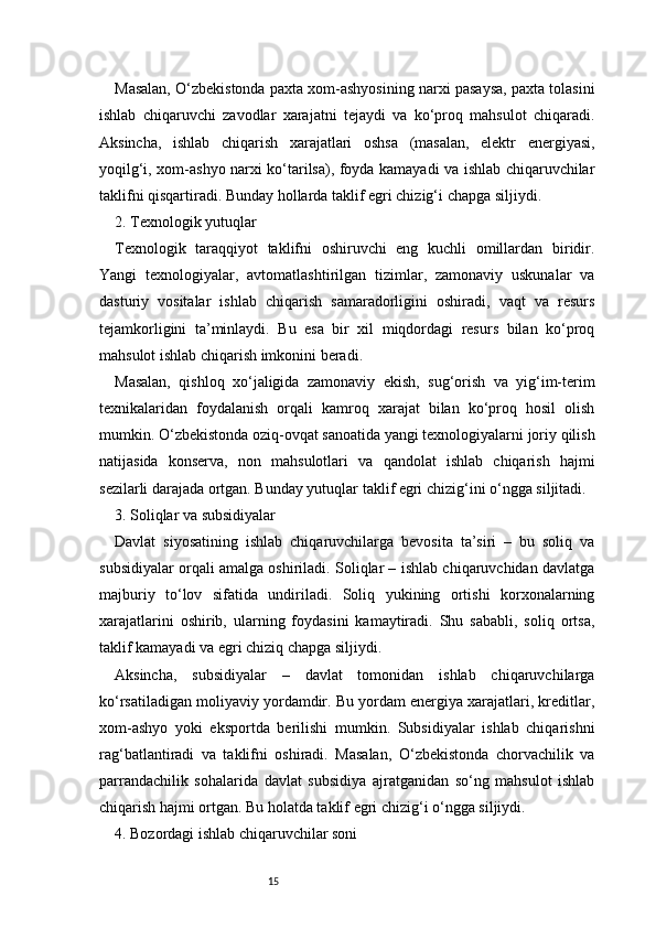 15Masalan, O‘zbekistonda paxta xom-ashyosining narxi pasaysa, paxta tolasini
ishlab   chiqaruvchi   zavodlar   xarajatni   tejaydi   va   ko‘proq   mahsulot   chiqaradi.
Aksincha,   ishlab   chiqarish   xarajatlari   oshsa   (masalan,   elektr   energiyasi,
yoqilg‘i, xom-ashyo narxi ko‘tarilsa), foyda kamayadi va ishlab chiqaruvchilar
taklifni qisqartiradi. Bunday hollarda taklif egri chizig‘i chapga siljiydi.
2. Texnologik yutuqlar
Texnologik   taraqqiyot   taklifni   oshiruvchi   eng   kuchli   omillardan   biridir.
Yangi   texnologiyalar,   avtomatlashtirilgan   tizimlar,   zamonaviy   uskunalar   va
dasturiy   vositalar   ishlab   chiqarish   samaradorligini   oshiradi,   vaqt   va   resurs
tejamkorligini   ta’minlaydi.   Bu   esa   bir   xil   miqdordagi   resurs   bilan   ko‘proq
mahsulot ishlab chiqarish imkonini beradi.
Masalan,   qishloq   xo‘jaligida   zamonaviy   ekish,   sug‘orish   va   yig‘im-terim
texnikalaridan   foydalanish   orqali   kamroq   xarajat   bilan   ko‘proq   hosil   olish
mumkin. O‘zbekistonda oziq-ovqat sanoatida yangi texnologiyalarni joriy qilish
natijasida   konserva,   non   mahsulotlari   va   qandolat   ishlab   chiqarish   hajmi
sezilarli darajada ortgan. Bunday yutuqlar taklif egri chizig‘ini o‘ngga siljitadi.
3. Soliqlar va subsidiyalar
Davlat   siyosatining   ishlab   chiqaruvchilarga   bevosita   ta’siri   –   bu   soliq   va
subsidiyalar orqali amalga oshiriladi. Soliqlar – ishlab chiqaruvchidan davlatga
majburiy   to‘lov   sifatida   undiriladi.   Soliq   yukining   ortishi   korxonalarning
xarajatlarini   oshirib,   ularning   foydasini   kamaytiradi.   Shu   sababli,   soliq   ortsa,
taklif kamayadi va egri chiziq chapga siljiydi.
Aksincha,   subsidiyalar   –   davlat   tomonidan   ishlab   chiqaruvchilarga
ko‘rsatiladigan moliyaviy yordamdir. Bu yordam energiya xarajatlari, kreditlar,
xom-ashyo   yoki   eksportda   berilishi   mumkin.   Subsidiyalar   ishlab   chiqarishni
rag‘batlantiradi   va   taklifni   oshiradi.   Masalan,   O‘zbekistonda   chorvachilik   va
parrandachilik   sohalarida   davlat   subsidiya   ajratganidan   so‘ng   mahsulot   ishlab
chiqarish hajmi ortgan. Bu holatda taklif egri chizig‘i o‘ngga siljiydi.
4. Bozordagi ishlab chiqaruvchilar soni 
