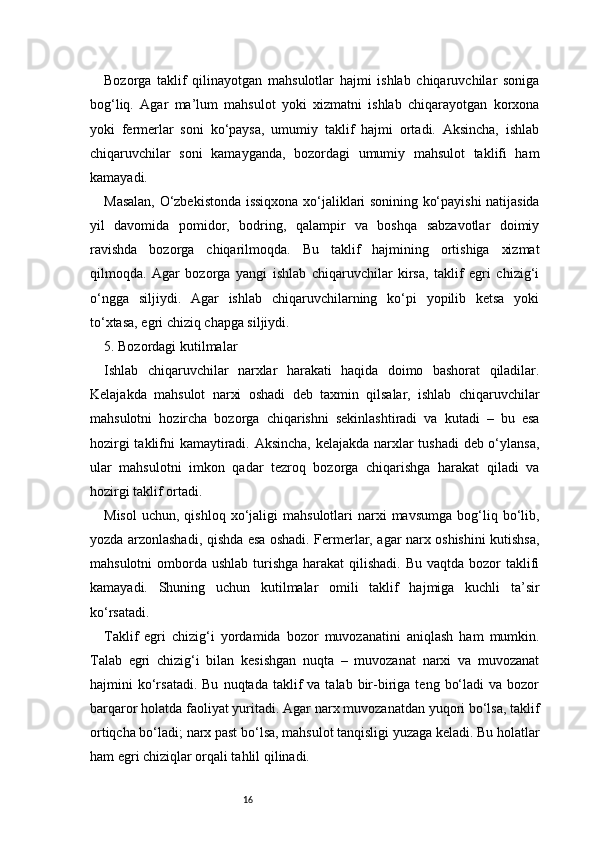 16Bozorga   taklif   qilinayotgan   mahsulotlar   hajmi   ishlab   chiqaruvchilar   soniga
bog‘liq.   Agar   ma’lum   mahsulot   yoki   xizmatni   ishlab   chiqarayotgan   korxona
yoki   fermerlar   soni   ko‘paysa,   umumiy   taklif   hajmi   ortadi.   Aksincha,   ishlab
chiqaruvchilar   soni   kamayganda,   bozordagi   umumiy   mahsulot   taklifi   ham
kamayadi.
Masalan, O‘zbekistonda issiqxona xo‘jaliklari sonining ko‘payishi natijasida
yil   davomida   pomidor,   bodring,   qalampir   va   boshqa   sabzavotlar   doimiy
ravishda   bozorga   chiqarilmoqda.   Bu   taklif   hajmining   ortishiga   xizmat
qilmoqda.   Agar   bozorga   yangi   ishlab   chiqaruvchilar   kirsa,   taklif   egri   chizig‘i
o‘ngga   siljiydi.   Agar   ishlab   chiqaruvchilarning   ko‘pi   yopilib   ketsa   yoki
to‘xtasa, egri chiziq chapga siljiydi.
5. Bozordagi kutilmalar
Ishlab   chiqaruvchilar   narxlar   harakati   haqida   doimo   bashorat   qiladilar.
Kelajakda   mahsulot   narxi   oshadi   deb   taxmin   qilsalar,   ishlab   chiqaruvchilar
mahsulotni   hozircha   bozorga   chiqarishni   sekinlashtiradi   va   kutadi   –   bu   esa
hozirgi taklifni kamaytiradi. Aksincha, kelajakda narxlar tushadi  deb o‘ylansa,
ular   mahsulotni   imkon   qadar   tezroq   bozorga   chiqarishga   harakat   qiladi   va
hozirgi taklif ortadi.
Misol   uchun,  qishloq  xo‘jaligi   mahsulotlari   narxi  mavsumga   bog‘liq  bo‘lib,
yozda arzonlashadi, qishda esa oshadi. Fermerlar, agar narx oshishini kutishsa,
mahsulotni  omborda ushlab turishga harakat  qilishadi.  Bu vaqtda bozor  taklifi
kamayadi.   Shuning   uchun   kutilmalar   omili   taklif   hajmiga   kuchli   ta’sir
ko‘rsatadi.
Taklif   egri   chizig‘i   yordamida   bozor   muvozanatini   aniqlash   ham   mumkin.
Talab   egri   chizig‘i   bilan   kesishgan   nuqta   –   muvozanat   narxi   va   muvozanat
hajmini   ko‘rsatadi.  Bu   nuqtada  taklif   va  talab  bir-biriga   teng  bo‘ladi  va  bozor
barqaror holatda faoliyat yuritadi. Agar narx muvozanatdan yuqori bo‘lsa, taklif
ortiqcha bo‘ladi; narx past bo‘lsa, mahsulot tanqisligi yuzaga keladi. Bu holatlar
ham egri chiziqlar orqali tahlil qilinadi.