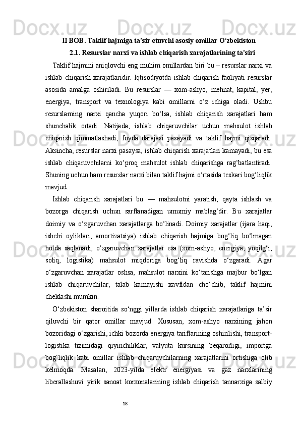 18II BOB. Taklif hajmiga ta’sir etuvchi asosiy omillar O‘zbekiston
2.1. Resurslar narxi va ishlab chiqarish xarajatlarining ta’siri
Taklif hajmini aniqlovchi eng muhim omillardan biri bu – resurslar narxi va
ishlab   chiqarish   xarajatlaridir.   Iqtisodiyotda   ishlab   chiqarish   faoliyati   resurslar
asosida   amalga   oshiriladi.   Bu   resurslar   —   xom-ashyo,   mehnat,   kapital,   yer,
energiya,   transport   va   texnologiya   kabi   omillarni   o‘z   ichiga   oladi.   Ushbu
resurslarning   narxi   qancha   yuqori   bo‘lsa,   ishlab   chiqarish   xarajatlari   ham
shunchalik   ortadi.   Natijada,   ishlab   chiqaruvchilar   uchun   mahsulot   ishlab
chiqarish   qimmatlashadi,   foyda   darajasi   pasayadi   va   taklif   hajmi   qisqaradi.
Aksincha, resurslar narxi pasaysa, ishlab chiqarish xarajatlari kamayadi, bu esa
ishlab   chiqaruvchilarni   ko‘proq   mahsulot   ishlab   chiqarishga   rag‘batlantiradi.
Shuning uchun ham resurslar narxi bilan taklif hajmi o‘rtasida teskari bog‘liqlik
mavjud.
Ishlab   chiqarish   xarajatlari   bu   —   mahsulotni   yaratish,   qayta   ishlash   va
bozorga   chiqarish   uchun   sarflanadigan   umumiy   mablag‘dir.   Bu   xarajatlar
doimiy   va   o‘zgaruvchan   xarajatlarga   bo‘linadi.   Doimiy   xarajatlar   (ijara   haqi,
ishchi   oyliklari,   amortizatsiya)   ishlab   chiqarish   hajmiga   bog‘liq   bo‘lmagan
holda   saqlanadi,   o‘zgaruvchan   xarajatlar   esa   (xom-ashyo,   energiya,   yoqilg‘i,
soliq,   logistika)   mahsulot   miqdoriga   bog‘liq   ravishda   o‘zgaradi.   Agar
o‘zgaruvchan   xarajatlar   oshsa,   mahsulot   narxini   ko‘tarishga   majbur   bo‘lgan
ishlab   chiqaruvchilar,   talab   kamayishi   xavfidan   cho‘chib,   taklif   hajmini
cheklashi mumkin.
O‘zbekiston   sharoitida   so‘nggi   yillarda   ishlab   chiqarish   xarajatlariga   ta’sir
qiluvchi   bir   qator   omillar   mavjud.   Xususan,   xom-ashyo   narxining   jahon
bozoridagi o‘zgarishi, ichki bozorda energiya tariflarining oshirilishi, transport-
logistika   tizimidagi   qiyinchiliklar,   valyuta   kursining   beqarorligi,   importga
bog‘liqlik   kabi   omillar   ishlab   chiqaruvchilarning   xarajatlarini   ortishiga   olib
kelmoqda.   Masalan,   2023-yilda   elektr   energiyasi   va   gaz   narxlarining
liberallashuvi   yirik   sanoat   korxonalarining   ishlab   chiqarish   tannarxiga   salbiy 