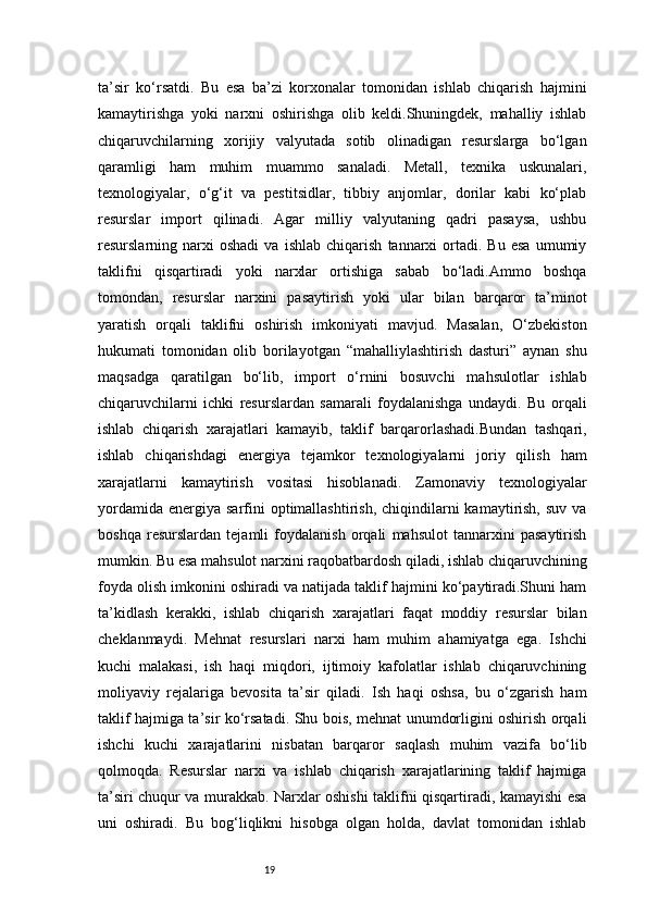 19ta’sir   ko‘rsatdi.   Bu   esa   ba’zi   korxonalar   tomonidan   ishlab   chiqarish   hajmini
kamaytirishga   yoki   narxni   oshirishga   olib   keldi.Shuningdek,   mahalliy   ishlab
chiqaruvchilarning   xorijiy   valyutada   sotib   olinadigan   resurslarga   bo‘lgan
qaramligi   ham   muhim   muammo   sanaladi.   Metall,   texnika   uskunalari,
texnologiyalar,   o‘g‘it   va   pestitsidlar,   tibbiy   anjomlar,   dorilar   kabi   ko‘plab
resurslar   import   qilinadi.   Agar   milliy   valyutaning   qadri   pasaysa,   ushbu
resurslarning  narxi   oshadi   va   ishlab   chiqarish   tannarxi   ortadi.  Bu   esa   umumiy
taklifni   qisqartiradi   yoki   narxlar   ortishiga   sabab   bo‘ladi.Ammo   boshqa
tomondan,   resurslar   narxini   pasaytirish   yoki   ular   bilan   barqaror   ta’minot
yaratish   orqali   taklifni   oshirish   imkoniyati   mavjud.   Masalan,   O‘zbekiston
hukumati   tomonidan   olib   borilayotgan   “mahalliylashtirish   dasturi”   aynan   shu
maqsadga   qaratilgan   bo‘lib,   import   o‘rnini   bosuvchi   mahsulotlar   ishlab
chiqaruvchilarni   ichki   resurslardan   samarali   foydalanishga   undaydi.   Bu   orqali
ishlab   chiqarish   xarajatlari   kamayib,   taklif   barqarorlashadi.Bundan   tashqari,
ishlab   chiqarishdagi   energiya   tejamkor   texnologiyalarni   joriy   qilish   ham
xarajatlarni   kamaytirish   vositasi   hisoblanadi.   Zamonaviy   texnologiyalar
yordamida  energiya  sarfini   optimallashtirish,  chiqindilarni  kamaytirish,  suv  va
boshqa   resurslardan   tejamli   foydalanish   orqali   mahsulot   tannarxini   pasaytirish
mumkin. Bu esa mahsulot narxini raqobatbardosh qiladi, ishlab chiqaruvchining
foyda olish imkonini oshiradi va natijada taklif hajmini ko‘paytiradi.Shuni ham
ta’kidlash   kerakki,   ishlab   chiqarish   xarajatlari   faqat   moddiy   resurslar   bilan
cheklanmaydi.   Mehnat   resurslari   narxi   ham   muhim   ahamiyatga   ega.   Ishchi
kuchi   malakasi,   ish   haqi   miqdori,   ijtimoiy   kafolatlar   ishlab   chiqaruvchining
moliyaviy   rejalariga   bevosita   ta’sir   qiladi.   Ish   haqi   oshsa,   bu   o‘zgarish   ham
taklif hajmiga ta’sir ko‘rsatadi. Shu bois, mehnat unumdorligini oshirish orqali
ishchi   kuchi   xarajatlarini   nisbatan   barqaror   saqlash   muhim   vazifa   bo‘lib
qolmoqda.   Resurslar   narxi   va   ishlab   chiqarish   xarajatlarining   taklif   hajmiga
ta’siri chuqur va murakkab. Narxlar oshishi taklifni qisqartiradi, kamayishi esa
uni   oshiradi.   Bu   bog‘liqlikni   hisobga   olgan   holda,   davlat   tomonidan   ishlab