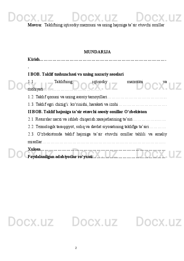 2Mavzu:   Taklifning iqtisodiy mazmuni va uning hajmiga ta’sir etuvchi omillar
MUNDARIJA
Kirish …………………………………………………………………………….
.
I BOB. Taklif tushunchasi va uning nazariy asoslari
1.1.   Taklifning   iqtisodiy   mazmuni   va
mohiyati …………………………………..
1.2. Taklif qonuni va uning asosiy tamoyillari …………………………………...
1.3. Taklif egri chizig‘i: ko‘rinishi, harakati va izohi …………………………….
II BOB. Taklif hajmiga ta’sir etuvchi asosiy omillar O‘zbekiston
2.1. Resurslar narxi va ishlab chiqarish xarajatlarining ta’siri ……………...……
2.2. Texnologik taraqqiyot, soliq va davlat siyosatining taklifga ta’siri …………
2.3.   O‘zbekistonda   taklif   hajmiga   ta’sir   etuvchi   omillar   tahlili   va   amaliy
misollar …………………………………………………………………………..
Xulosa ……………………………………………………………………………
Foydalanilgan adabiyotlar ro‘yxati …………………………………………… 