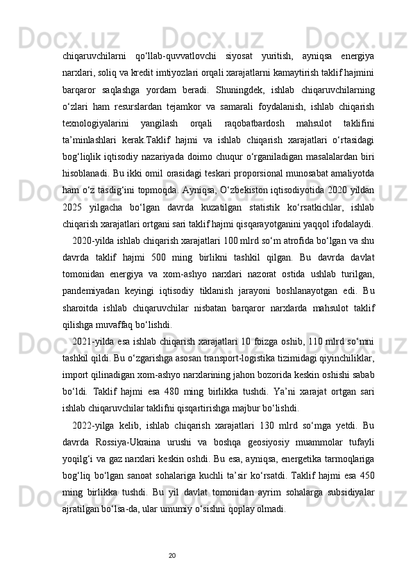 20chiqaruvchilarni   qo‘llab-quvvatlovchi   siyosat   yuritish,   ayniqsa   energiya
narxlari, soliq va kredit imtiyozlari orqali xarajatlarni kamaytirish taklif hajmini
barqaror   saqlashga   yordam   beradi.   Shuningdek,   ishlab   chiqaruvchilarning
o‘zlari   ham   resurslardan   tejamkor   va   samarali   foydalanish,   ishlab   chiqarish
texnologiyalarini   yangilash   orqali   raqobatbardosh   mahsulot   taklifini
ta’minlashlari   kerak.Taklif   hajmi   va   ishlab   chiqarish   xarajatlari   o‘rtasidagi
bog‘liqlik   iqtisodiy   nazariyada   doimo  chuqur   o‘rganiladigan   masalalardan   biri
hisoblanadi. Bu ikki omil orasidagi teskari proporsional munosabat amaliyotda
ham o‘z tasdig‘ini topmoqda. Ayniqsa, O‘zbekiston iqtisodiyotida 2020 yildan
2025   yilgacha   bo‘lgan   davrda   kuzatilgan   statistik   ko‘rsatkichlar,   ishlab
chiqarish xarajatlari ortgani sari taklif hajmi qisqarayotganini yaqqol ifodalaydi.
2020-yilda ishlab chiqarish xarajatlari 100 mlrd so‘m atrofida bo‘lgan va shu
davrda   taklif   hajmi   500   ming   birlikni   tashkil   qilgan.   Bu   davrda   davlat
tomonidan   energiya   va   xom-ashyo   narxlari   nazorat   ostida   ushlab   turilgan,
pandemiyadan   keyingi   iqtisodiy   tiklanish   jarayoni   boshlanayotgan   edi.   Bu
sharoitda   ishlab   chiqaruvchilar   nisbatan   barqaror   narxlarda   mahsulot   taklif
qilishga muvaffaq bo‘lishdi.
2021-yilda esa ishlab chiqarish xarajatlari 10 foizga oshib, 110 mlrd so‘mni
tashkil qildi. Bu o‘zgarishga asosan transport-logistika tizimidagi qiyinchiliklar,
import qilinadigan xom-ashyo narxlarining jahon bozorida keskin oshishi sabab
bo‘ldi.   Taklif   hajmi   esa   480   ming   birlikka   tushdi.   Ya’ni   xarajat   ortgan   sari
ishlab chiqaruvchilar taklifni qisqartirishga majbur bo‘lishdi.
2022-yilga   kelib,   ishlab   chiqarish   xarajatlari   130   mlrd   so‘mga   yetdi.   Bu
davrda   Rossiya-Ukraina   urushi   va   boshqa   geosiyosiy   muammolar   tufayli
yoqilg‘i va gaz narxlari keskin oshdi. Bu esa, ayniqsa, energetika tarmoqlariga
bog‘liq   bo‘lgan   sanoat   sohalariga   kuchli   ta’sir   ko‘rsatdi.   Taklif   hajmi   esa   450
ming   birlikka   tushdi.   Bu   yil   davlat   tomonidan   ayrim   sohalarga   subsidiyalar
ajratilgan bo‘lsa-da, ular umumiy o‘sishni qoplay olmadi.