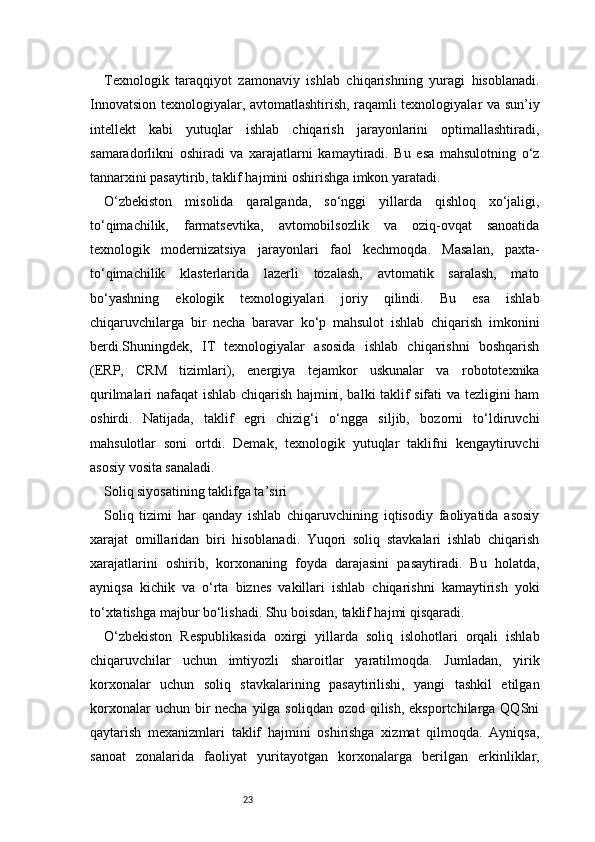 23Texnologik   taraqqiyot   zamonaviy   ishlab   chiqarishning   yuragi   hisoblanadi.
Innovatsion texnologiyalar, avtomatlashtirish, raqamli texnologiyalar va sun’iy
intellekt   kabi   yutuqlar   ishlab   chiqarish   jarayonlarini   optimallashtiradi,
samaradorlikni   oshiradi   va   xarajatlarni   kamaytiradi.   Bu   esa   mahsulotning   o‘z
tannarxini pasaytirib, taklif hajmini oshirishga imkon yaratadi.
O‘zbekiston   misolida   qaralganda,   so‘nggi   yillarda   qishloq   xo‘jaligi,
to‘qimachilik,   farmatsevtika,   avtomobilsozlik   va   oziq-ovqat   sanoatida
texnologik   modernizatsiya   jarayonlari   faol   kechmoqda.   Masalan,   paxta-
to‘qimachilik   klasterlarida   lazerli   tozalash,   avtomatik   saralash,   mato
bo‘yashning   ekologik   texnologiyalari   joriy   qilindi.   Bu   esa   ishlab
chiqaruvchilarga   bir   necha   baravar   ko‘p   mahsulot   ishlab   chiqarish   imkonini
berdi.Shuningdek,   IT   texnologiyalar   asosida   ishlab   chiqarishni   boshqarish
(ERP,   CRM   tizimlari),   energiya   tejamkor   uskunalar   va   robototexnika
qurilmalari nafaqat ishlab chiqarish hajmini, balki taklif sifati va tezligini ham
oshirdi.   Natijada,   taklif   egri   chizig‘i   o‘ngga   siljib,   bozorni   to‘ldiruvchi
mahsulotlar   soni   ortdi.   Demak,   texnologik   yutuqlar   taklifni   kengaytiruvchi
asosiy vosita sanaladi.
Soliq siyosatining taklifga ta’siri
Soliq   tizimi   har   qanday   ishlab   chiqaruvchining   iqtisodiy   faoliyatida   asosiy
xarajat   omillaridan   biri   hisoblanadi.   Yuqori   soliq   stavkalari   ishlab   chiqarish
xarajatlarini   oshirib,   korxonaning   foyda   darajasini   pasaytiradi.   Bu   holatda,
ayniqsa   kichik   va   o‘rta   biznes   vakillari   ishlab   chiqarishni   kamaytirish   yoki
to‘xtatishga majbur bo‘lishadi. Shu boisdan, taklif hajmi qisqaradi.
O‘zbekiston   Respublikasida   oxirgi   yillarda   soliq   islohotlari   orqali   ishlab
chiqaruvchilar   uchun   imtiyozli   sharoitlar   yaratilmoqda.   Jumladan,   yirik
korxonalar   uchun   soliq   stavkalarining   pasaytirilishi,   yangi   tashkil   etilgan
korxonalar  uchun bir  necha yilga soliqdan  ozod qilish, eksportchilarga QQSni
qaytarish   mexanizmlari   taklif   hajmini   oshirishga   xizmat   qilmoqda.   Ayniqsa,
sanoat   zonalarida   faoliyat   yuritayotgan   korxonalarga   berilgan   erkinliklar,