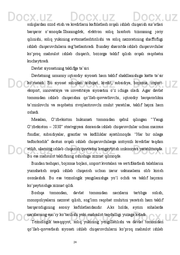 24soliqlardan ozod etish va kreditlarni kafolatlash orqali ishlab chiqarish sur’atlari
barqaror   o‘smoqda.Shuningdek,   elektron   soliq   hisoboti   tizimining   joriy
qilinishi,   soliq   yukining   avtomatlashtirilishi   va   soliq   nazoratining   shaffofligi
ishlab chiqaruvchilarni rag‘batlantiradi. Bunday sharoitda ishlab chiqaruvchilar
ko‘proq   mahsulot   ishlab   chiqarib,   bozorga   taklif   qilish   orqali   raqobatni
kuchaytiradi.
Davlat siyosatining taklifga ta’siri
Davlatning   umumiy   iqtisodiy   siyosati   ham   taklif   shakllanishiga   katta   ta’sir
ko‘rsatadi.   Bu   siyosat   soliqdan   tashqari,   kredit,   subsidiya,   bojxona,   import-
eksport,   innovatsiya   va   investitsiya   siyosatini   o‘z   ichiga   oladi.   Agar   davlat
tomonidan   ishlab   chiqarishni   qo‘llab-quvvatlovchi,   iqtisodiy   barqarorlikni
ta’minlovchi   va   raqobatni   rivojlantiruvchi   muhit   yaratilsa,   taklif   hajmi   ham
oshadi.
Masalan,   O‘zbekiston   hukumati   tomonidan   qabul   qilingan   “Yangi
O‘zbekiston – 2030” strategiyasi doirasida ishlab chiqaruvchilar uchun maxsus
fondlar,   subsidiyalar,   grantlar   va   kafilliklar   ajratilmoqda.   “Har   bir   oilaga
tadbirkorlik”   dasturi   orqali   ishlab   chiqaruvchilarga   imtiyozli   kreditlar   taqdim
etilib, ularning ishlab chiqarish quvvatini kengaytirish imkoniyati yaratilmoqda.
Bu esa mahsulot taklifining oshishiga xizmat qilmoqda.
Bundan tashqari, bojxona bojlari, import kvotalari va sertifikatlash talablarini
yumshatish   orqali   ishlab   chiqarish   uchun   zarur   uskunalarni   olib   kirish
osonlashdi.   Bu   esa   texnologik   yangilanishga   yo‘l   ochdi   va   taklif   hajmini
ko‘paytirishga xizmat qildi.
Boshqa   tomondan,   davlat   tomonidan   narxlarni   tartibga   solish,
monopoliyalarni   nazorat   qilish,   sog‘lom   raqobat   muhitini   yaratish   ham   taklif
barqarorligining   asosiy   kafolatlaridandir.   Aks   holda,   ayrim   sohalarda
narxlarning sun’iy ko‘tarilishi yoki mahsulot taqchilligi yuzaga keladi.
Texnologik   taraqqiyot,   soliq   yukining   yengillatilishi   va   davlat   tomonidan
qo‘llab-quvvatlash   siyosati   ishlab   chiqaruvchilarni   ko‘proq   mahsulot   ishlab 