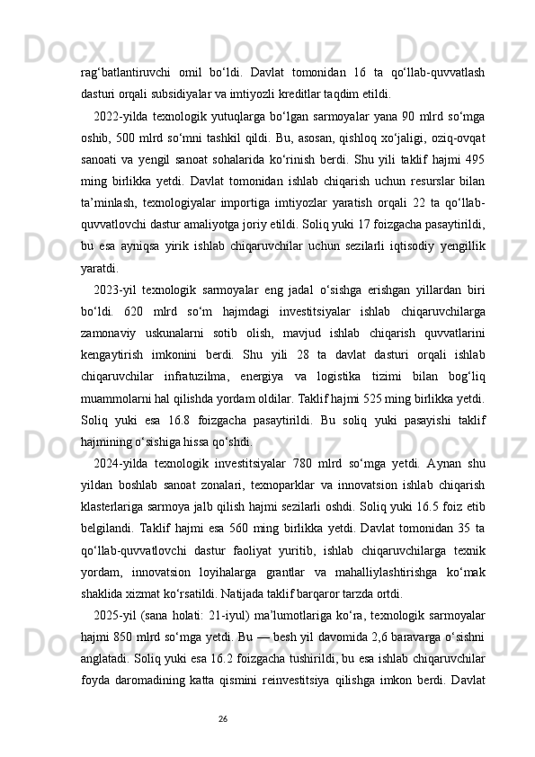 26rag‘batlantiruvchi   omil   bo‘ldi.   Davlat   tomonidan   16   ta   qo‘llab-quvvatlash
dasturi orqali subsidiyalar va imtiyozli kreditlar taqdim etildi.
2022-yilda   texnologik   yutuqlarga   bo‘lgan   sarmoyalar   yana   90   mlrd   so‘mga
oshib,   500  mlrd  so‘mni   tashkil   qildi.   Bu,   asosan,   qishloq   xo‘jaligi,  oziq-ovqat
sanoati   va   yengil   sanoat   sohalarida   ko‘rinish   berdi.   Shu   yili   taklif   hajmi   495
ming   birlikka   yetdi.   Davlat   tomonidan   ishlab   chiqarish   uchun   resurslar   bilan
ta’minlash,   texnologiyalar   importiga   imtiyozlar   yaratish   orqali   22   ta   qo‘llab-
quvvatlovchi dastur amaliyotga joriy etildi. Soliq yuki 17 foizgacha pasaytirildi,
bu   esa   ayniqsa   yirik   ishlab   chiqaruvchilar   uchun   sezilarli   iqtisodiy   yengillik
yaratdi.
2023-yil   texnologik   sarmoyalar   eng   jadal   o‘sishga   erishgan   yillardan   biri
bo‘ldi.   620   mlrd   so‘m   hajmdagi   investitsiyalar   ishlab   chiqaruvchilarga
zamonaviy   uskunalarni   sotib   olish,   mavjud   ishlab   chiqarish   quvvatlarini
kengaytirish   imkonini   berdi.   Shu   yili   28   ta   davlat   dasturi   orqali   ishlab
chiqaruvchilar   infratuzilma,   energiya   va   logistika   tizimi   bilan   bog‘liq
muammolarni hal qilishda yordam oldilar. Taklif hajmi 525 ming birlikka yetdi.
Soliq   yuki   esa   16.8   foizgacha   pasaytirildi.   Bu   soliq   yuki   pasayishi   taklif
hajmining o‘sishiga hissa qo‘shdi.
2024-yilda   texnologik   investitsiyalar   780   mlrd   so‘mga   yetdi.   Aynan   shu
yildan   boshlab   sanoat   zonalari,   texnoparklar   va   innovatsion   ishlab   chiqarish
klasterlariga sarmoya jalb qilish hajmi sezilarli oshdi. Soliq yuki 16.5 foiz etib
belgilandi.   Taklif   hajmi   esa   560   ming   birlikka   yetdi.   Davlat   tomonidan   35   ta
qo‘llab-quvvatlovchi   dastur   faoliyat   yuritib,   ishlab   chiqaruvchilarga   texnik
yordam,   innovatsion   loyihalarga   grantlar   va   mahalliylashtirishga   ko‘mak
shaklida xizmat ko‘rsatildi. Natijada taklif barqaror tarzda ortdi.
2025-yil   (sana   holati:   21-iyul)   ma’lumotlariga   ko‘ra,   texnologik   sarmoyalar
hajmi 850 mlrd so‘mga yetdi. Bu — besh yil davomida 2,6 baravarga o‘sishni
anglatadi. Soliq yuki esa 16.2 foizgacha tushirildi, bu esa ishlab chiqaruvchilar
foyda   daromadining   katta   qismini   reinvestitsiya   qilishga   imkon   berdi.   Davlat 