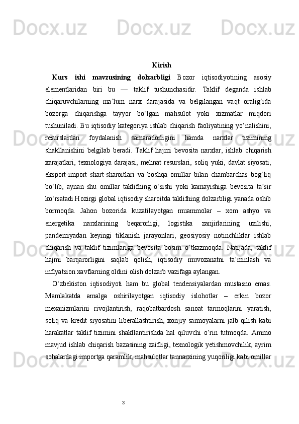 3 Kirish
Kurs   ishi   mavzusining   dolzarbligi   Bozor   iqtisodiyotining   asosiy
elementlaridan   biri   bu   —   taklif   tushunchasidir.   Taklif   deganda   ishlab
chiqaruvchilarning   ma’lum   narx   darajasida   va   belgilangan   vaqt   oralig‘ida
bozorga   chiqarishga   tayyor   bo‘lgan   mahsulot   yoki   xizmatlar   miqdori
tushuniladi. Bu iqtisodiy kategoriya ishlab chiqarish faoliyatining yo‘nalishini,
resurslardan   foydalanish   samaradorligini   hamda   narxlar   tizimining
shakllanishini   belgilab   beradi.   Taklif   hajmi   bevosita   narxlar,   ishlab   chiqarish
xarajatlari,   texnologiya   darajasi,   mehnat   resurslari,   soliq   yuki,   davlat   siyosati,
eksport-import   shart-sharoitlari   va   boshqa   omillar   bilan   chambarchas   bog‘liq
bo‘lib,   aynan   shu   omillar   taklifning   o‘sishi   yoki   kamayishiga   bevosita   ta’sir
ko‘rsatadi.Hozirgi global iqtisodiy sharoitda taklifning dolzarbligi yanada oshib
bormoqda.   Jahon   bozorida   kuzatilayotgan   muammolar   –   xom   ashyo   va
energetika   narxlarining   beqarorligi,   logistika   zanjirlarining   uzilishi,
pandemiyadan   keyingi   tiklanish   jarayonlari,   geosiyosiy   notinchliklar   ishlab
chiqarish   va   taklif   tizimlariga   bevosita   bosim   o‘tkazmoqda.   Natijada,   taklif
hajmi   barqarorligini   saqlab   qolish,   iqtisodiy   muvozanatni   ta’minlash   va
inflyatsion xavflarning oldini olish dolzarb vazifaga aylangan.
O‘zbekiston   iqtisodiyoti   ham   bu   global   tendensiyalardan   mustasno   emas.
Mamlakatda   amalga   oshirilayotgan   iqtisodiy   islohotlar   –   erkin   bozor
mexanizmlarini   rivojlantirish,   raqobatbardosh   sanoat   tarmoqlarini   yaratish,
soliq   va   kredit   siyosatini   liberallashtirish,   xorijiy   sarmoyalarni   jalb   qilish   kabi
harakatlar   taklif   tizimini   shakllantirishda   hal   qiluvchi   o‘rin   tutmoqda.   Ammo
mavjud ishlab chiqarish bazasining zaifligi, texnologik yetishmovchilik, ayrim
sohalardagi importga qaramlik, mahsulotlar tannarxining yuqoriligi kabi omillar 
