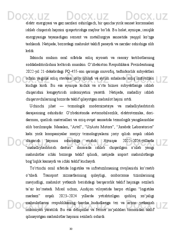 30elektr energiyasi va gaz narxlari oshirilgach, bir qancha yirik sanoat korxonalari
ishlab chiqarish hajmini qisqartirishga majbur bo‘ldi. Bu holat, ayniqsa, issiqlik
energiyasiga   tayanadigan   sement   va   metallurgiya   sanoatida   yaqqol   ko‘zga
tashlandi. Natijada, bozordagi mahsulot taklifi pasaydi va narxlar oshishiga olib
keldi.
Ikkinchi   muhim   omil   sifatida   soliq   siyosati   va   rasmiy   tartibotlarning
soddalashtirilishini  keltirish  mumkin.  O‘zbekiston   Respublikasi   Prezidentining
2022-yil 21-dekabrdagi PQ-455-son qaroriga muvofiq, tadbirkorlik subyektlari
uchun   yagona   soliq   stavkasi   joriy   qilindi   va   ayrim   sohalarda   soliq   imtiyozlari
kuchga   kirdi.   Bu   esa   ayniqsa   kichik   va   o‘rta   biznes   subyektlariga   ishlab
chiqarishni   kengaytirish   imkoniyatini   yaratdi.   Natijada,   mahalliy   ishlab
chiqaruvchilarning bozorda taklif qilayotgan mahsulot hajmi ortdi.
Uchinchi   jihat   —   texnologik   modernizatsiya   va   mahalliylashtirish
darajasining   oshishidir.   O‘zbekistonda   avtomobilsozlik,   elektrotexnika,   dori-
darmon, qurilish materiallari va oziq-ovqat sanoatida texnologik yangilanishlar
olib   borilmoqda.   Masalan,   “Artel”,   “UzAuto   Motors”,   “Jurabek   Laboratories”
kabi   yirik   kompaniyalar   xorijiy   texnologiyalarni   joriy   qilish   orqali   ishlab
chiqarish   hajmini   oshirishga   erishdi.   Ayniqsa   2022–2024-yillarda
“mahalliylashtirish   dasturi”   doirasida   ishlab   chiqarilgan   o‘nlab   yangi
mahsulotlar   ichki   bozorga   taklif   qilindi,   natijada   import   mahsulotlarga
bog‘liqlik kamaydi va ichki taklif kuchaydi.
To‘rtinchi   omil   sifatida   logistika   va   infratuzilmaning   rivojlanishi   ko‘rsatib
o‘tiladi.   Transport   xizmatlarining   qulayligi,   omborxona   tizimlarining
mavjudligi,   mahsulot   yetkazib   berishdagi   barqarorlik   taklif   hajmiga   sezilarli
ta’sir   ko‘rsatadi.   Misol   uchun,   Andijon   viloyatida   barpo   etilgan   “logistika
markazi”   orqali   2023–2024   yillarda   yetishtirilgan   qishloq   xo‘jaligi
mahsulotlarini   respublikaning   barcha   hududlariga   tez   va   arzon   yetkazish
imkoniyati   yaratildi.   Bu   esa   dehqonlar   va   fermer   xo‘jaliklari   tomonidan   taklif
qilinayotgan mahsulotlar hajmini sezilarli oshirdi. 