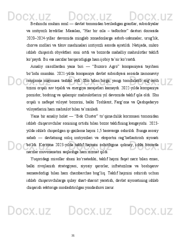 31Beshinchi muhim omil — davlat tomonidan beriladigan grantlar, subsidiyalar
va   imtiyozli   kreditlar.   Masalan,   “Har   bir   oila   –   tadbirkor”   dasturi   doirasida
2020–2024-yillar   davomida   minglab   xonadonlarga   asbob-uskunalar,   urug‘lik,
chorva mollari  va  tikuv mashinalari   imtiyozli  asosda   ajratildi.  Natijada,  mikro
ishlab   chiqarish   obyektlari   soni   ortdi   va   bozorda   mahalliy   mahsulotlar   taklifi
ko‘paydi. Bu esa narxlar barqarorligiga ham ijobiy ta’sir ko‘rsatdi.
Amaliy   misollardan   yana   biri   —   “Buxoro   Agro”   kompaniyasi   tajribasi
bo‘lishi   mumkin.  2021-yilda  kompaniya  davlat  subsidiyasi   asosida   zamonaviy
issiqxona   majmuasi   tashkil   etdi.   Shu   bilan   birga,   yangi   tomchilatib   sug‘orish
tizimi orqali suv tejaldi va energiya xarajatlari kamaydi. 2022-yilda kompaniya
pomidor, bodring va qalampir mahsulotlarini yil davomida taklif qila oldi. Shu
orqali   u   nafaqat   viloyat   bozorini,   balki   Toshkent,   Farg‘ona   va   Qashqadaryo
viloyatlarini ham mahsulot bilan ta’minladi.
Yana  bir   amaliy holat   — “Bek   Cluster”  to‘qimachilik  korxonasi  tomonidan
ishlab chiqaruvchilar sonining ortishi bilan bozor taklifining kengayishi. 2023-
yilda ishlab chiqarilgan ip-gazlama hajmi 1,5 baravarga oshirildi. Bunga asosiy
sabab   —   davlatning   soliq   imtiyozlari   va   eksportni   rag‘batlantirish   siyosati
bo‘ldi.   Korxona   2023-yilda   taklif   hajmini   oshiribgina   qolmay,   ichki   bozorda
narxlar muvozanatini saqlashga ham xizmat qildi.
Yuqoridagi   misollar   shuni   ko‘rsatadiki,   taklif   hajmi   faqat   narx   bilan   emas,
balki   rivojlanish   strategiyasi,   siyosiy   qarorlar,   infratuzilma   va   boshqaruv
samaradorligi   bilan   ham   chambarchas   bog‘liq.   Taklif   hajmini   oshirish   uchun
ishlab   chiqaruvchilarga   qulay   shart-sharoit   yaratish,   davlat   siyosatining   ishlab
chiqarish sektoriga moslashtirilgan yondashuvi zarur. 