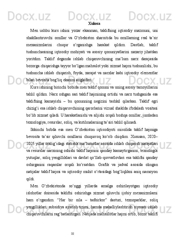 32 Xulosa
Men   ushbu   kurs   ishini   yozar   ekanman,   taklifning   iqtisodiy   mazmuni,   uni
shakllantiruvchi   omillar   va   O‘zbekiston   sharoitida   bu   omillarning   real   ta’sir
mexanizmlarini   chuqur   o‘rganishga   harakat   qildim.   Dastlab,   taklif
tushunchasining   iqtisodiy   mohiyati   va   asosiy   qonuniyatlarini   nazariy   jihatdan
yoritdim.   Taklif   deganda   ishlab   chiqaruvchining   ma’lum   narx   darajasida
bozorga chiqarishga tayyor bo‘lgan mahsulot yoki xizmat hajmi tushunilishi, bu
tushuncha   ishlab   chiqarish,   foyda,   xarajat   va   narxlar   kabi   iqtisodiy   elementlar
bilan bevosita bog‘liq ekanini angladim.
Kurs ishining birinchi bobida men taklif qonuni va uning asosiy tamoyillarini
tahlil  qildim. Narx  oshgan  sari  taklif  hajmining  ortishi  va  narx tushganida  esa
taklifning   kamayishi   –   bu   qonunning   negizini   tashkil   qilarkan.   Taklif   egri
chizig‘i esa ishlab chiqaruvchining qarorlarini vizual shaklda ifodalash vositasi
bo‘lib xizmat qiladi. U harakatlanishi va siljishi orqali boshqa omillar, jumladan
texnologiya, resurslar, soliq, va kutilmalarning ta’siri tahlil qilinadi.
Ikkinchi   bobda   esa   men   O‘zbekiston   iqtisodiyoti   misolida   taklif   hajmiga
bevosita   ta’sir   qiluvchi   omillarni   chuqurroq   ko‘rib   chiqdim.   Xususan,   2020–
2025 yillar oralig‘idagi statistik ma’lumotlar asosida ishlab chiqarish xarajatlari
va resurslar narxining oshishi taklif hajmini qanday kamaytirganini, texnologik
yutuqlar, soliq yengilliklari  va davlat  qo‘llab-quvvatlovlari esa  taklifni qanday
oshirganini   raqamlar   orqali   ko‘rsatdim.   Grafik   va   jadval   asosida   olingan
natijalar   taklif   hajmi   va   iqtisodiy   muhit   o‘rtasidagi   bog‘liqlikni   aniq   namoyon
qildi.
Men   O‘zbekistonda   so‘nggi   yillarda   amalga   oshirilayotgan   iqtisodiy
islohotlar   doirasida   taklifni   oshirishga   xizmat   qiluvchi   ijobiy   mexanizmlarni
ham   o‘rgandim.   “Har   bir   oila   –   tadbirkor”   dasturi,   texnoparklar,   soliq
yengilliklari, subsidiya  ajratish tizimi, hamda mahalliylashtirish siyosati  ishlab
chiqaruvchilarni rag‘batlantirgan. Natijada mahsulotlar hajmi ortib, bozor taklifi 