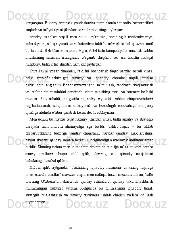 33kengaygan. Bunday strategik yondashuvlar mamlakatda iqtisodiy barqarorlikni
saqlash va inflyatsiyani jilovlashda muhim vositaga aylangan.
Amaliy   misollar   orqali   men   shuni   ko‘rdimki,   texnologik   modernizatsiya,
subsidiyalar, soliq siyosati va infratuzilma taklifni oshirishda hal qiluvchi omil
bo‘la oladi. Bek Cluster, Buxoro Agro, Artel kabi kompaniyalar misolida ushbu
omillarning   samarali   ishlaganini   o‘rganib   chiqdim.   Bu   esa   taklifni   nafaqat
miqdoriy, balki sifat jihatdan ham kengaytirgan.
Kurs   ishini   yozar   ekanman,   taklifni   boshqarish   faqat   narxlar   orqali   emas,
balki   muvofiqlashtirilgan   siyosiy   va   iqtisodiy   choralar   orqali   amalga
oshirilishini angladim. Bozor  muvozanatini ta’minlash, raqobatni rivojlantirish
va iste’molchilar talabini qondirish uchun taklifning etarli va barqaror  bo‘lishi
muhim.   Shu   sababli,   kelgusida   iqtisodiy   siyosatda   ishlab   chiqaruvchilarni
rag‘batlantirish,   xarajatlarni   kamaytirish   va   texnologik   innovatsiyalarni   joriy
qilishga alohida e’tibor qaratish kerak deb hisoblayman.
Men uchun bu mavzu faqat nazariy jihatdan emas, balki amaliy va strategik
darajada   ham   muhim   ahamiyatga   ega   bo‘ldi.   Taklif   hajmi   –   bu   ishlab
chiqaruvchining   bozorga   qanday   chiqishini,   narxlar   qanday   shakllanishini,
davlat siyosati qanday samara berishini belgilaydigan markaziy indikatorlardan
biridir. Shuning uchun men kurs ishim davomida taklifga ta’sir etuvchi barcha
asosiy   omillarni   chuqur   tahlil   qilib,   ularning   real   iqtisodiy   natijalarini
baholashga harakat qildim.
Xulosa   qilib   aytganda,   “Taklifning   iqtisodiy   mazmuni   va   uning   hajmiga
ta’sir etuvchi omillar” mavzusi orqali men nafaqat bozor mexanizmlarini, balki
ularning   O‘zbekiston   sharoitida   qanday   ishlashini,   qanday   takomillashtirish
mumkinligini   tushunib   yetdim.   Kelgusida   bu   bilimlarimni   iqtisodiy   tahlil,
strategik   rejalashtirish   va   siyosiy   tavsiyalar   ishlab   chiqish   yo‘lida   qo‘llash
niyatidaman.