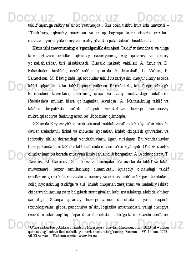 4taklif hajmiga salbiy ta’sir ko‘rsatmoqda 1
. Shu bois, ushbu kurs ishi mavzusi –
“Taklifning   iqtisodiy   mazmuni   va   uning   hajmiga   ta’sir   etuvchi   omillar”
mavzusi ayni paytda ilmiy va amaliy jihatdan juda dolzarb hisoblanadi.
Kurs ishi mavzusining o‘rganilganlik darajasi   Taklif tushunchasi va unga
ta’sir   etuvchi   omillar   iqtisodiy   nazariyaning   eng   qadimiy   va   asosiy
yo‘nalishlaridan   biri   hisoblanadi.   Klassik   maktab   vakillari   A.   Smit   va   D.
Rikardodan   boshlab,   neoklassiklar   qatorida   A.   Marshall,   L.   Valras,   P.
Samuelson, M. Blaug kabi iqtisodchilar taklif nazariyasini chuqur ilmiy asosda
tahlil   qilganlar.   Ular   taklif   qonuniyatlarini   formulalash,   taklif   egri   chizig‘i
ko‘rinishini   tasvirlash,   taklifning   qisqa   va   uzoq   muddatdagi   holatlarini
ifodalashda   muhim   hissa   qo‘shganlar.   Ayniqsa,   A.   Marshallning   taklif   va
talabni   birgalikda   ko‘rib   chiqish   yondashuvi   hozirgi   zamonaviy
mikroiqtisodiyot fanining asosi bo‘lib xizmat qilmoqda.
XX asrda Keynesiylik va institutsional maktab vakillari taklifga ta’sir etuvchi
davlat   aralashuvi,   fiskal   va   monetar   siyosatlar,   ishlab   chiqarish   quvvatlari   va
iqtisodiy   sikllar   doirasidagi   yondashuvlarni   ilgari   surishgan.   Bu   yondashuvlar
hozirgi kunda ham taklifni tahlil qilishda muhim o‘rin egallaydi.   O‘zbekistonlik
olimlar ham bu borada muayyan ilmiy ishlar olib borganlar. A. Abduqodirov, T.
Xayitov,   M.   Karimov,   X.   Jo‘raev   va   boshqalar   o‘z   asarlarida   taklif   va   talab
muvozanati,   bozor   omillarining   dinamikasi,   iqtisodiy   o‘sishdagi   taklif
omillarining roli kabi mavzularda nazariy va amaliy tahlillar bergan. Jumladan,
soliq siyosatining taklifga ta’siri, ishlab chiqarish xarajatlari va mahalliy ishlab
chiqaruvchilarning narx belgilash strategiyalari kabi masalalarga alohida e’tibor
qaratilgan.   Shunga   qaramay,   hozirgi   zamon   sharoitida   –   ya’ni   raqamli
texnologiyalar, global pandemiya ta’siri, logistika muammolari, yangi energiya
resurslari bilan bog‘liq o‘zgarishlar sharoitida – taklifga ta’sir etuvchi omillarni
1
  O‘zbekiston Respublikasi Prezidenti Mirziyoyev Shavkat Miromonovich. 2023-yil – Inson
qadrini ulug‘lash va faol mahalla yili davlat dasturi to‘g‘risidagi Farmon. – PF–14-son, 2023-
yil 20-yanvar. – Elektron manba: www.lex.uz 