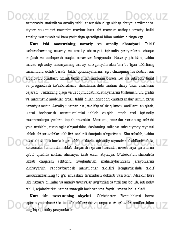5zamonaviy statistik va amaliy tahlillar asosida o‘rganishga ehtiyoj sezilmoqda.
Aynan   shu   nuqtai   nazardan   mazkur   kurs   ishi   mavzusi   nafaqat   nazariy,   balki
amaliy muammolarni ham yoritishga qaratilgani bilan muhim o‘ringa ega.
Kurs   ishi   mavzusining   nazariy   va   amaliy   ahamiyati   Taklif
tushunchasining   nazariy   va   amaliy   ahamiyati   iqtisodiy   jarayonlarni   chuqur
anglash   va   boshqarish   nuqtai   nazaridan   beqiyosdir.   Nazariy   jihatdan,   ushbu
mavzu   iqtisodiy   nazariyaning   asosiy   kategoriyalaridan   biri   bo‘lgan   taklifning
mazmunini   ochib   beradi,  taklif   qonuniyatlarini,  egri   chiziqning   harakatini,  uni
aniqlovchi omillarni tizimli tahlil qilish imkonini beradi. Bu esa iqtisodiy tahlil
va   prognozlash   ko‘nikmalarini   shakllantirishda   muhim   ilmiy   baza   vazifasini
bajaradi. Taklifning qisqa va uzoq muddatli xususiyatlarini tushunish, uni grafik
va matematik modellar orqali tahlil qilish iqtisodchi-mutaxassislar  uchun zarur
nazariy asosdir.   Amaliy jihatdan esa, taklifga ta’sir qiluvchi omillarni aniqlash,
ularni   boshqarish   mexanizmlarini   ishlab   chiqish   orqali   real   iqtisodiy
muammolarga   yechim   topish   mumkin.   Masalan,   resurslar   narxining   oshishi
yoki tushishi, texnologik o‘zgarishlar, davlatning soliq va subsidiyaviy siyosati
ishlab chiqaruvchilar taklifini sezilarli darajada o‘zgartiradi. Shu sababli, ushbu
kurs ishida olib boriladigan tahlillar davlat iqtisodiy siyosatini shakllantirishda,
korxonalar tomonidan ishlab chiqarish rejasini tuzishda, investitsiya qarorlarini
qabul   qilishda   muhim   ahamiyat   kasb   etadi.   Ayniqsa,   O‘zbekiston   sharoitida
ishlab   chiqarish   sektorini   rivojlantirish,   mahalliylashtirish   jarayonlarini
kuchaytirish,   raqobatbardosh   mahsulotlar   taklifini   kengaytirishda   taklif
mexanizmlarining   to‘g‘ri   ishlashini   ta’minlash   dolzarb   vazifadir.   Mazkur   kurs
ishi nazariy bilimlar va amaliy tavsiyalar uyg‘unligida tuzilgan bo‘lib, iqtisodiy
tahlil, rejalashtirish hamda strategik boshqaruvda foydali vosita bo‘la oladi.
Kurs   ishi   mavzusining   obyekti –   O‘zbekiston   Respublikasi   bozor
iqtisodiyoti   sharoitida   taklif   shakllanishi   va   unga   ta’sir   qiluvchi   omillar   bilan
bog‘liq iqtisodiy jarayonlardir. 