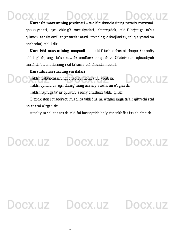 6Kurs ishi mavzusining predmeti  – taklif tushunchasining nazariy mazmuni,
qonuniyatlari,   egri   chizig‘i   xususiyatlari,   shuningdek,   taklif   hajmiga   ta’sir
qiluvchi asosiy omillar (resurslar narxi, texnologik rivojlanish, soliq siyosati va
boshqalar) tahlilidir.
Kurs   ishi   mavzusining   maqsadi       –   taklif   tushunchasini   chuqur   iqtisodiy
tahlil   qilish,   unga   ta’sir   etuvchi   omillarni   aniqlash   va   O‘zbekiston   iqtisodiyoti
misolida bu omillarning real ta’sirini baholashdan iborat.
Kurs ishi mavzusining vazifalari
Taklif tushunchasining iqtisodiy mohiyatini yoritish;
Taklif qonuni va egri chizig‘ining nazariy asoslarini o‘rganish;
Taklif hajmiga ta’sir qiluvchi asosiy omillarni tahlil qilish;
O‘zbekiston iqtisodiyoti misolida taklif hajmi o‘zgarishiga ta’sir qiluvchi real
holatlarni o‘rganish;
Amaliy misollar asosida taklifni boshqarish bo‘yicha takliflar ishlab chiqish.