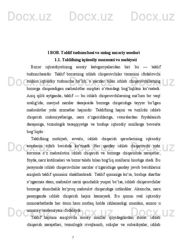 7I BOB. Taklif tushunchasi va uning nazariy asoslari
1.1. Taklifning iqtisodiy mazmuni va mohiyati
Bozor   iqtisodiyotining   asosiy   kategoriyalaridan   biri   bu   —   taklif
tushunchasidir.   Taklif   bozorning   ishlab   chiqaruvchilar   tomonini   ifodalovchi
muhim   iqtisodiy   tushuncha   bo‘lib,   u   narxlar   bilan   ishlab   chiqaruvchilarning
bozorga   chiqaradigan   mahsulotlar   miqdori   o‘rtasidagi   bog‘liqlikni   ko‘rsatadi.
Aniq   qilib   aytganda,   taklif   —   bu   ishlab   chiqaruvchilarning   ma’lum   bir   vaqt
oralig‘ida,   mavjud   narxlar   darajasida   bozorga   chiqarishga   tayyor   bo‘lgan
mahsulotlar   yoki   xizmatlar   hajmidir.   Taklifning   hajmi   va   tuzilishi   ishlab
chiqarish   imkoniyatlariga,   narx   o‘zgarishlariga,   resurslardan   foydalanish
darajasiga,   texnologik   taraqqiyotga   va   boshqa   iqtisodiy   omillarga   bevosita
bog‘liqdir.
Taklifning   mohiyati,   avvalo,   ishlab   chiqarish   qarorlarining   iqtisodiy
asoslarini   ochib   berishda   ko‘rinadi.   Har   qanday   ishlab   chiqaruvchi   yoki
korxona   o‘z   mahsulotini   ishlab   chiqarish   va   bozorga   chiqarishda   xarajatlar,
foyda, narx kutilmalari va bozor talabi bilan bog‘liq omillarni hisobga oladi. Bu
jarayonda   ishlab   chiqaruvchilar   narxlar   o‘zgarishiga   qanday   javob   berishlarini
aniqlash   taklif   qonunini   shakllantiradi.   Taklif   qonuniga   ko‘ra,   boshqa   shartlar
o‘zgarmas ekan, mahsulot  narxi  qanchalik yuqori  bo‘lsa, ishlab chiqaruvchilar
bozorga   shunchalik   ko‘proq   mahsulot   chiqarishga   intiladilar.   Aksincha,   narx
pasayganda   ishlab   chiqarish   hajmi   kamayadi.   Bu   qonun   real   iqtisodiy
munosabatlarda   har   doim   ham   mutlaq   holda   ishlamasligi   mumkin,   ammo   u
umumiy tendensiyani ifodalaydi.
Taklif   hajmini   aniqlovchi   asosiy   omillar   quyidagilardan   iborat:   ishlab
chiqarish   xarajatlari,   texnologik   rivojlanish,   soliqlar   va   subsidiyalar,   ishlab 