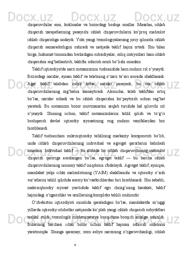 8chiqaruvchilar   soni,   kutilmalar   va   bozordagi   boshqa   omillar.   Masalan,   ishlab
chiqarish   xarajatlarining   pasayishi   ishlab   chiqaruvchilarni   ko‘proq   mahsulot
ishlab chiqarishga undaydi. Yoki yangi texnologiyalarning joriy qilinishi ishlab
chiqarish   samaradorligini   oshiradi   va   natijada   taklif   hajmi   ortadi.   Shu   bilan
birga, hukumat tomonidan beriladigan subsidiyalar, soliq imtiyozlari ham ishlab
chiqarishni rag‘batlantirib, taklifni oshirish omili bo‘lishi mumkin.
Taklif iqtisodiyotda narx mexanizmini tushunishda ham muhim rol o‘ynaydi.
Bozordagi  narxlar, aynan taklif  va talabning o‘zaro ta’siri asosida shakllanadi.
Agar   taklif   talabdan   oshib   ketsa,   narxlar   pasayadi,   bu   esa   ishlab
chiqaruvchilarning   rag‘batini   kamaytiradi.   Aksincha,   talab   taklifdan   ortiq
bo‘lsa,   narxlar   oshadi   va   bu   ishlab   chiqarishni   ko‘paytirish   uchun   rag‘bat
yaratadi.   Bu   mexanizm   bozor   muvozanatini   saqlab   turishda   hal   qiluvchi   rol
o‘ynaydi.   Shuning   uchun,   taklif   mexanizmlarini   tahlil   qilish   va   to‘g‘ri
boshqarish   davlat   iqtisodiy   siyosatining   eng   muhim   vazifalaridan   biri
hisoblanadi.
Taklif   tushunchasi   mikroiqtisodiy   tahlilning   markaziy   komponenti   bo‘lib,
unda   ishlab   chiqaruvchilarning   individual   va   agregat   qarorlarini   baholash
mumkin.   Individual   taklif   —   bu   alohida   bir   ishlab   chiqaruvchining   mahsulot
chiqarish   qaroriga   asoslangan   bo‘lsa,   agregat   taklif   —   bu   barcha   ishlab
chiqaruvchilarning umumiy taklif miqdorini ifodalaydi. Agregat taklif, ayniqsa,
mamlakat   yalpi   ichki   mahsulotining   (YAIM)   shakllanishi   va   iqtisodiy   o‘sish
sur’atlarini tahlil qilishda asosiy ko‘rsatkichlardan biri hisoblanadi. Shu sababli,
makroiqtisodiy   siyosat   yuritishda   taklif   egri   chizig‘ining   harakati,   taklif
hajmidagi o‘zgarishlar va omillarning kompleks tahlili muhimdir.
O‘zbekiston   iqtisodiyoti   misolida   qaraladigan   bo‘lsa,   mamlakatda   so‘nggi
yillarda iqtisodiy islohotlar natijasida ko‘plab yangi ishlab chiqarish subyektlari
tashkil   etildi,   texnologik   modernizatsiya   bosqichma-bosqich   amalga   oshirildi.
Bularning   barchasi   ichki   bozor   uchun   taklif   hajmini   oshirish   imkonini
yaratmoqda.   Shunga   qaramay,   xom   ashyo   narxining   o‘zgaruvchanligi,   ishlab 