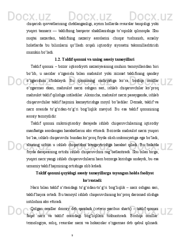 9chiqarish quvvatlarining cheklanganligi, ayrim hollarda resurslar tanqisligi yoki
yuqori   tannarx   —   taklifning   barqaror   shakllanishiga   to‘sqinlik   qilmoqda.   Shu
nuqtai   nazardan,   taklifning   nazariy   asoslarini   chuqur   tushunish,   amaliy
holatlarda   bu   bilimlarni   qo‘llash   orqali   iqtisodiy   siyosatni   takomillashtirish
mumkin bo‘ladi.
1.2. Taklif qonuni va uning asosiy tamoyillari
Taklif qonuni – bozor iqtisodiyoti  nazariyasining muhim tamoyillaridan biri
bo‘lib,   u   narxlar   o‘zgarishi   bilan   mahsulot   yoki   xizmat   taklifining   qanday
o‘zgarishini   ifodalaydi.   Bu   qonunning   mohiyatiga   ko‘ra,   boshqa   omillar
o‘zgarmas   ekan,   mahsulot   narxi   oshgan   sari,   ishlab   chiqaruvchilar   ko‘proq
mahsulot taklif qilishga intiladilar. Aksincha, mahsulot narxi pasayganda, ishlab
chiqaruvchilar  taklif   hajmini   kamaytirishga   moyil   bo‘ladilar.  Demak,  taklif   va
narx   orasida   to‘g‘ridan-to‘g‘ri   bog‘liqlik   mavjud.   Bu   esa   taklif   qonunining
asosiy tamoyilidir.
Taklif   qonuni   mikroiqtisodiy   darajada   ishlab   chiqaruvchilarning   iqtisodiy
manfaatga asoslangan harakatlarini aks ettiradi. Bozorda mahsulot narxi yuqori
bo‘lsa, ishlab chiqaruvchi bundan ko‘proq foyda olish imkoniyatiga ega bo‘ladi,
shuning   uchun   u   ishlab   chiqarishni   kengaytirishga   harakat   qiladi.   Bu   holatda
foyda darajasining ortishi ishlab chiqaruvchini rag‘batlantiradi. Shu bilan birga,
yuqori narx yangi ishlab chiqaruvchilarni ham bozorga kirishga undaydi, bu esa
umumiy taklif hajmining ortishiga olib keladi.
Taklif qonuni quyidagi asosiy tamoyillarga tayangan holda faoliyat
ko‘rsatadi:
Narx bilan taklif  o‘rtasidagi  to‘g‘ridan-to‘g‘ri bog‘liqlik – narx oshgan sari,
taklif hajmi ortadi. Bu tamoyil ishlab chiqaruvchining ko‘proq daromad olishga
intilishini aks ettiradi.
Qolgan   omillar   doimiy   deb   qaraladi   (ceteris   paribus   sharti)   –   taklif   qonuni
faqat   narx   va   taklif   orasidagi   bog‘liqlikni   tushuntiradi.   Boshqa   omillar:
texnologiya,   soliq,   resurslar   narxi   va   hokazolar   o‘zgarmas   deb   qabul   qilinadi. 