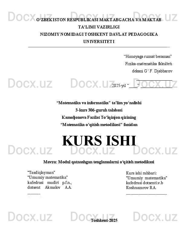 O‘ZBEKISTON RESPUBLIKASI MAKTABGACHA VA MAKTAB
TA’LIMI VAZIRLIGI
NIZOMIY NOMIDAGI TOSHKENT DAVLAT PEDAGOGIKA
UNIVERSITETI
“Himoyaga ruxsat beraman”
Fizika-matematika fakulteti 
dekani G ‘ . F.  Djabbarov
_________________
2025-yil “____” _______________
“Matematika va informatika” ta’lim yo‘nalishi 
3 - kurs 3 06 -guruh talabasi
Kamoljonova Fazilat To‘lqinjon qizi ning
“ Matematika o qitish metodikasiʻ ” fanidan 
KURS ISHI
Mavzu:  Modul qatnashgan tenglamalarni o qitish metodikasi	
ʻ
Toshkent-2025“Tasdiqlayman”
“Umumiy matematika”
kafedrasi   mudiri   p.f.n.,
dotsent   Akmalov   A.A.
________
«_______» Kurs  ishi rahbari:
“Umumiy   matematika”
kafedrasi dotsenti.v.b
Koshnazarov R.A.
__________________________ 