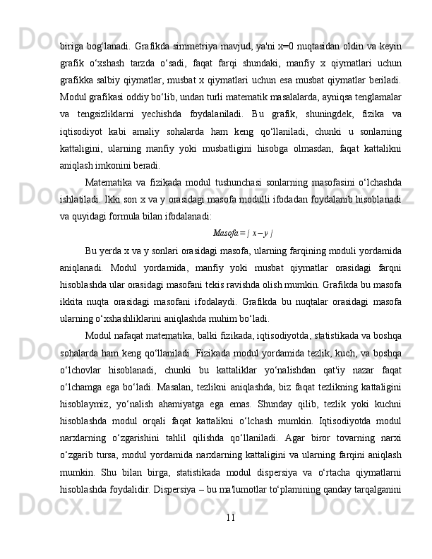 biriga bog‘lanadi. Grafikda simmetriya mavjud, ya'ni x=0 nuqtasidan oldin va keyin
grafik   o‘xshash   tarzda   o‘sadi,   faqat   farqi   shundaki,   manfiy   x   qiymatlari   uchun
grafikka  salbiy  qiymatlar,  musbat   x qiymatlari  uchun  esa  musbat  qiymatlar  beriladi.
Modul grafikasi oddiy bo‘lib, undan turli matematik masalalarda, ayniqsa tenglamalar
va   tengsizliklarni   yechishda   foydalaniladi.   Bu   grafik,   shuningdek,   fizika   va
iqtisodiyot   kabi   amaliy   sohalarda   ham   keng   qo‘llaniladi,   chunki   u   sonlarning
kattaligini,   ularning   manfiy   yoki   musbatligini   hisobga   olmasdan,   faqat   kattalikni
aniqlash imkonini beradi.
Matematika   va   fizikada   modul   tushunchasi   sonlarning   masofasini   o‘lchashda
ishlatiladi. Ikki son x va y orasidagi masofa modulli ifodadan foydalanib hisoblanadi
va quyidagi formula bilan ifodalanadi:
Masofa = ∣ x − y ∣
Bu yerda x va y sonlari orasidagi masofa, ularning farqining moduli yordamida
aniqlanadi.   Modul   yordamida,   manfiy   yoki   musbat   qiymatlar   orasidagi   farqni
hisoblashda ular orasidagi masofani tekis ravishda olish mumkin. Grafikda bu masofa
ikkita   nuqta   orasidagi   masofani   ifodalaydi.   Grafikda   bu   nuqtalar   orasidagi   masofa
ularning o‘xshashliklarini aniqlashda muhim bo‘ladi.
Modul nafaqat matematika, balki fizikada, iqtisodiyotda, statistikada va boshqa
sohalarda ham  keng  qo‘llaniladi. Fizikada modul  yordamida tezlik, kuch, va boshqa
o‘lchovlar   hisoblanadi,   chunki   bu   kattaliklar   yo‘nalishdan   qat'iy   nazar   faqat
o‘lchamga   ega   bo‘ladi.   Masalan,   tezlikni   aniqlashda,   biz   faqat   tezlikning   kattaligini
hisoblaymiz,   yo‘nalish   ahamiyatga   ega   emas.   Shunday   qilib,   tezlik   yoki   kuchni
hisoblashda   modul   orqali   faqat   kattalikni   o‘lchash   mumkin.   Iqtisodiyotda   modul
narxlarning   o‘zgarishini   tahlil   qilishda   qo‘llaniladi.   Agar   biror   tovarning   narxi
o‘zgarib   tursa,   modul   yordamida   narxlarning   kattaligini   va   ularning   farqini   aniqlash
mumkin.   Shu   bilan   birga,   statistikada   modul   dispersiya   va   o‘rtacha   qiymatlarni
hisoblashda foydalidir. Dispersiya – bu ma'lumotlar to‘plamining qanday tarqalganini
11 