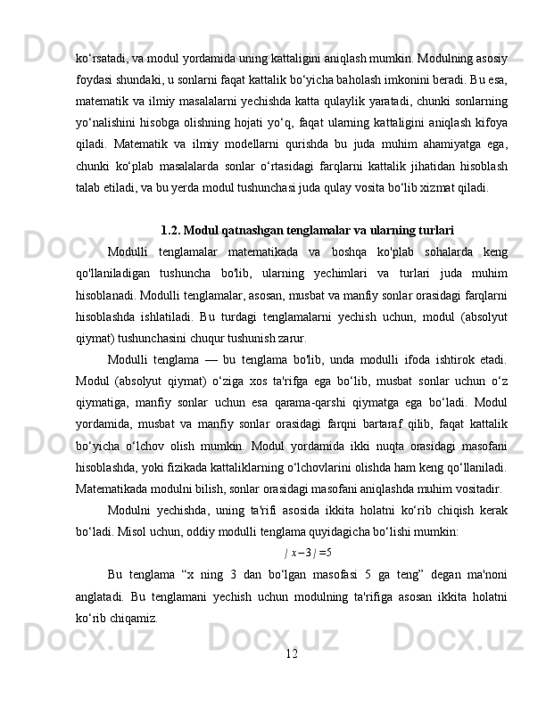ko‘rsatadi, va modul yordamida uning kattaligini aniqlash mumkin. Modulning asosiy
foydasi shundaki, u sonlarni faqat kattalik bo‘yicha baholash imkonini beradi. Bu esa,
matematik va ilmiy masalalarni  yechishda katta qulaylik yaratadi, chunki sonlarning
yo‘nalishini   hisobga   olishning   hojati   yo‘q,   faqat   ularning   kattaligini   aniqlash   kifoya
qiladi.   Matematik   va   ilmiy   modellarni   qurishda   bu   juda   muhim   ahamiyatga   ega,
chunki   ko‘plab   masalalarda   sonlar   o‘rtasidagi   farqlarni   kattalik   jihatidan   hisoblash
talab etiladi, va bu yerda modul tushunchasi juda qulay vosita bo‘lib xizmat qiladi.
1.2. Modul qatnashgan tenglamalar va ularning turlari
Modulli   tenglamalar   matematikada   va   boshqa   ko'plab   sohalarda   keng
qo'llaniladigan   tushuncha   bo'lib,   ularning   yechimlari   va   turlari   juda   muhim
hisoblanadi. Modulli tenglamalar, asosan, musbat va manfiy sonlar orasidagi farqlarni
hisoblashda   ishlatiladi.   Bu   turdagi   tenglamalarni   yechish   uchun,   modul   (absolyut
qiymat) tushunchasini chuqur tushunish zarur.
Modulli   tenglama   —   bu   tenglama   bo'lib,   unda   modulli   ifoda   ishtirok   etadi.
Modul   (absolyut   qiymat)   o‘ziga   xos   ta'rifga   ega   bo‘lib,   musbat   sonlar   uchun   o‘z
qiymatiga,   manfiy   sonlar   uchun   esa   qarama-qarshi   qiymatga   ega   bo‘ladi.   Modul
yordamida,   musbat   va   manfiy   sonlar   orasidagi   farqni   bartaraf   qilib,   faqat   kattalik
bo‘yicha   o‘lchov   olish   mumkin.   Modul   yordamida   ikki   nuqta   orasidagi   masofani
hisoblashda, yoki fizikada kattaliklarning o‘lchovlarini olishda ham keng qo‘llaniladi.
Matematikada modulni bilish, sonlar orasidagi masofani aniqlashda muhim vositadir.
Modulni   yechishda,   uning   ta'rifi   asosida   ikkita   holatni   ko‘rib   chiqish   kerak
bo‘ladi. Misol uchun, oddiy modulli tenglama quyidagicha bo‘lishi mumkin:
∣ x − 3 ∣ = 5
Bu   tenglama   “x   ning   3   dan   bo‘lgan   masofasi   5   ga   teng”   degan   ma'noni
anglatadi.   Bu   tenglamani   yechish   uchun   modulning   ta'rifiga   asosan   ikkita   holatni
ko‘rib chiqamiz.
12 