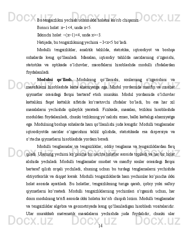Bu tengsizlikni yechish uchun ikki holatni ko‘rib chiqamiz.
Birinci holat: x−1<4, unda x<5.
Ikkinchi holat: −(x−1)<4, unda x>−3.
Natijada, bu tengsizlikning yechimi −3<x<5 bo‘ladi.
Modulli   tengsizliklar,   analitik   tahlilda,   statistika,   iqtisodiyot   va   boshqa
sohalarda   keng   qo‘llaniladi.   Masalan,   iqtisodiy   tahlilda   narxlarning   o‘zgarishi,
statistika   va   optikada   o‘lchovlar,   masofalarni   hisoblashda   modulli   ifodalardan
foydalaniladi.
Modulni   qo‘llash.   Modulning   qo‘llanishi,   sonlarning   o‘zgarishini   va
masofalarni   hisoblashda   katta   ahamiyatga   ega.   Modul   yordamida   manfiy   va   musbat
qiymatlar   orasidagi   farqni   bartaraf   etish   mumkin.   Modul   yordamida   o‘lchovlar
kattalikni   faqat   kattalik   sifatida   ko‘rsatuvchi   ifodalar   bo‘ladi,   bu   esa   har   xil
masalalarni   yechishda   qulaylik   yaratadi.   Fizikada,   masalan,   tezlikni   hisoblashda
moduldan foydalaniladi, chunki tezlikning yo‘nalishi emas, balki kattaligi ahamiyatga
ega. Modulning boshqa sohalarda ham qo‘llanilishi juda kengdir. Modulli tenglamalar
iqtisodiyotda   narxlar   o‘zgarishini   tahlil   qilishda,   statistikada   esa   dispersiya   va
o‘rtacha qiymatlarni hisoblashda yordam beradi.
Modulli   tenglamalar   va   tengsizliklar,   oddiy   tenglama   va   tengsizliklardan   farq
qiladi. Ularning yechimi ko‘pincha bir nechta holatlar asosida topiladi va har bir holat
alohida   yechiladi.   Modulli   tenglamalar   musbat   va   manfiy   sonlar   orasidagi   farqni
bartaraf   qilish   orqali   yechiladi,   shuning   uchun   bu   turdagi   tenglamalarni   yechishda
ehtiyotkorlik va diqqat  kerak. Modulli  tengsizliklarda ham yechimlar  ko‘pincha ikki
holat   asosida   ajratiladi.   Bu   holatlar,   tengsizlikning   turiga   qarab,   ijobiy   yoki   salbiy
qiymatlarni   ko‘rsatadi.   Modulli   tengsizliklarning   yechimlari   o‘rganish   uchun,   har
doim modulning ta'rifi asosida ikki holatni ko‘rib chiqish lozim. Modulli tenglamalar
va tengsizliklar algebra va geometriyada keng qo‘llaniladigan hisoblash vositalaridir.
Ular   murakkab   matematik   masalalarni   yechishda   juda   foydalidir,   chunki   ular
14 
