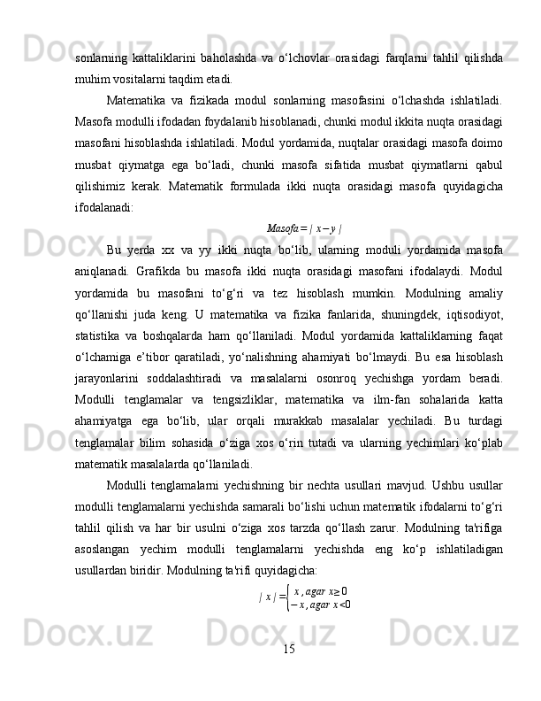 sonlarning   kattaliklarini   baholashda   va   o‘lchovlar   orasidagi   farqlarni   tahlil   qilishda
muhim vositalarni taqdim etadi.
Matematika   va   fizikada   modul   sonlarning   masofasini   o‘lchashda   ishlatiladi.
Masofa modulli ifodadan foydalanib hisoblanadi, chunki modul ikkita nuqta orasidagi
masofani hisoblashda ishlatiladi. Modul yordamida, nuqtalar orasidagi masofa doimo
musbat   qiymatga   ega   bo‘ladi,   chunki   masofa   sifatida   musbat   qiymatlarni   qabul
qilishimiz   kerak.   Matematik   formulada   ikki   nuqta   orasidagi   masofa   quyidagicha
ifodalanadi:Masofa	=∣x−	y∣
Bu   yerda   xx   va   yy   ikki   nuqta   bo‘lib,   ularning   moduli   yordamida   masofa
aniqlanadi.   Grafikda   bu   masofa   ikki   nuqta   orasidagi   masofani   ifodalaydi.   Modul
yordamida   bu   masofani   to‘g‘ri   va   tez   hisoblash   mumkin.   Modulning   amaliy
qo‘llanishi   juda   keng.   U   matematika   va   fizika   fanlarida,   shuningdek,   iqtisodiyot,
statistika   va   boshqalarda   ham   qo‘llaniladi.   Modul   yordamida   kattaliklarning   faqat
o‘lchamiga   e’tibor   qaratiladi,   yo‘nalishning   ahamiyati   bo‘lmaydi.   Bu   esa   hisoblash
jarayonlarini   soddalashtiradi   va   masalalarni   osonroq   yechishga   yordam   beradi.
Modulli   tenglamalar   va   tengsizliklar,   matematika   va   ilm-fan   sohalarida   katta
ahamiyatga   ega   bo‘lib,   ular   orqali   murakkab   masalalar   yechiladi.   Bu   turdagi
tenglamalar   bilim   sohasida   o‘ziga   xos   o‘rin   tutadi   va   ularning   yechimlari   ko‘plab
matematik masalalarda qo‘llaniladi.
Modulli   tenglamalarni   yechishning   bir   nechta   usullari   mavjud.   Ushbu   usullar
modulli tenglamalarni yechishda samarali bo‘lishi uchun matematik ifodalarni to‘g‘ri
tahlil   qilish   va   har   bir   usulni   o‘ziga   xos   tarzda   qo‘llash   zarur.   Modulning   ta'rifiga
asoslangan   yechim   modulli   tenglamalarni   yechishda   eng   ko‘p   ishlatiladigan
usullardan biridir. Modulning ta'rifi quyidagicha:	
∣x∣={
x,agar	x≥0	
−	x,agar	x<0
15 