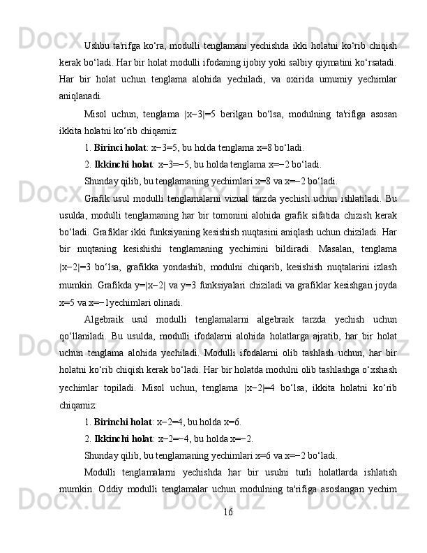 Ushbu ta'rifga ko‘ra, modulli tenglamani  yechishda  ikki holatni ko‘rib chiqish
kerak bo‘ladi. Har bir holat modulli ifodaning ijobiy yoki salbiy qiymatini ko‘rsatadi.
Har   bir   holat   uchun   tenglama   alohida   yechiladi,   va   oxirida   umumiy   yechimlar
aniqlanadi.
Misol   uchun,   tenglama   ∣ x−3 ∣ =5   berilgan   bo‘lsa,   modulning   ta'rifiga   asosan
ikkita holatni ko‘rib chiqamiz:
1. Birinci holat : x−3=5, bu holda tenglama x=8 bo‘ladi.
2. Ikkinchi holat : x−3=−5, bu holda tenglama x=−2 bo‘ladi.
Shunday qilib, bu tenglamaning yechimlari x=8 va x=−2 bo‘ladi.
Grafik   usul   modulli   tenglamalarni   vizual   tarzda   yechish   uchun   ishlatiladi.   Bu
usulda,   modulli   tenglamaning   har   bir   tomonini   alohida   grafik   sifatida   chizish   kerak
bo‘ladi. Grafiklar ikki funksiyaning kesishish nuqtasini aniqlash uchun chiziladi. Har
bir   nuqtaning   kesishishi   tenglamaning   yechimini   bildiradi.   Masalan,   tenglama
∣ x−2 ∣ =3   bo‘lsa,   grafikka   yondashib,   modulni   chiqarib,   kesishish   nuqtalarini   izlash
mumkin. Grafikda y= ∣ x−2 ∣  va y=3 funksiyalari chiziladi va grafiklar kesishgan joyda
x=5 va x=−1yechimlari olinadi.
Algebraik   usul   modulli   tenglamalarni   algebraik   tarzda   yechish   uchun
qo‘llaniladi.   Bu   usulda,   modulli   ifodalarni   alohida   holatlarga   ajratib,   har   bir   holat
uchun   tenglama   alohida   yechiladi.   Modulli   ifodalarni   olib   tashlash   uchun,   har   bir
holatni ko‘rib chiqish kerak bo‘ladi. Har bir holatda modulni olib tashlashga o‘xshash
yechimlar   topiladi.   Misol   uchun,   tenglama   ∣ x−2 ∣ =4   bo‘lsa,   ikkita   holatni   ko‘rib
chiqamiz:
1. Birinchi holat : x−2=4, bu holda x=6.
2. Ikkinchi holat : x−2=−4, bu holda x=−2.
Shunday qilib, bu tenglamaning yechimlari x=6 va x=−2 bo‘ladi.
Modulli   tenglamalarni   yechishda   har   bir   usulni   turli   holatlarda   ishlatish
mumkin.   Oddiy   modulli   tenglamalar   uchun   modulning   ta'rifiga   asoslangan   yechim
16 