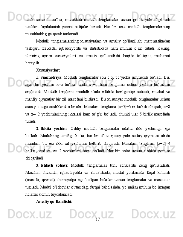 usuli   samarali   bo‘lsa,   murakkab   modulli   tenglamalar   uchun   grafik   yoki   algebraik
usuldan   foydalanish   yaxshi   natijalar   beradi.   Har   bir   usul   modulli   tenglamalarning
murakkabligiga qarab tanlanadi.
Modulli   tenglamalarning   xususiyatlari   va   amaliy   qo‘llanilishi   matematikadan
tashqari,   fizikada,   iqtisodiyotda   va   statistikada   ham   muhim   o‘rin   tutadi.   Keling,
ularning   ayrim   xususiyatlari   va   amaliy   qo‘llanilishi   haqida   to‘liqroq   ma'lumot
beraylik.
Xususiyatlar:
1. Simmetriya : Modulli  tenglamalar son o‘qi bo‘yicha simmetrik bo‘ladi. Bu,
agar   bir   yechim   x=a   bo‘lsa,   unda   x=−a   ham   tenglama   uchun   yechim   bo‘lishini
anglatadi.   Modulli   tenglama   modulli   ifoda   sifatida   berilganligi   sababli,   musbat   va
manfiy qiymatlar bir xil masofani bildiradi. Bu xususiyat modulli tenglamalar uchun
asosiy o‘ziga xosliklardan biridir. Masalan, tenglama   ∣ x−3 ∣ =5 ni ko‘rib chiqsak, x=8
va   x=−2   yechimlarining   ikkalasi   ham   to‘g‘ri   bo‘ladi,   chunki   ular   5   birlik   masofada
turadi.
2. Ikkita   yechim :   Oddiy   modulli   tenglamalar   odatda   ikki   yechimga   ega
bo‘ladi.   Modulning   ta'rifiga   ko‘ra,   har   bir   ifoda   ijobiy   yoki   salbiy   qiymatni   olishi
mumkin,   bu   esa   ikki   xil   yechimni   keltirib   chiqaradi.   Masalan,   tenglama   ∣ x−2 ∣ =4
bo‘lsa,   x=6   va   x=−2   yechimlari   hosil   bo‘ladi.   Har   bir   holat   uchun   alohida   yechim
chiqariladi.
3. Ishlash   sohasi :   Modulli   tenglamalar   turli   sohalarda   keng   qo‘llaniladi.
Masalan,   fizikada,   iqtisodiyotda   va   statistikada,   modul   yordamida   faqat   kattalik
(masofa,   qiymat)   ahamiyatga   ega   bo‘lgan   holatlar   uchun   tenglamalar   va   masalalar
tuziladi. Modul o‘lchovlar o‘rtasidagi farqni baholashda, yo‘nalish muhim bo‘lmagan
holatlar uchun foydalaniladi.
Amaliy qo‘llanilishi:
17 