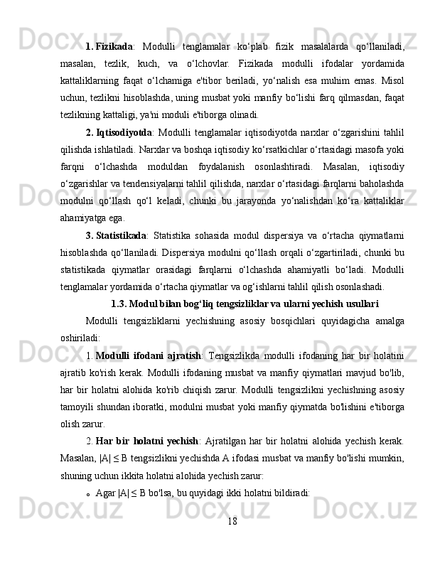 1. Fizikada :   Modulli   tenglamalar   ko‘plab   fizik   masalalarda   qo‘llaniladi,
masalan,   tezlik,   kuch,   va   o‘lchovlar.   Fizikada   modulli   ifodalar   yordamida
kattaliklarning   faqat   o‘lchamiga   e'tibor   beriladi,   yo‘nalish   esa   muhim   emas.   Misol
uchun, tezlikni hisoblashda, uning musbat yoki manfiy bo‘lishi farq qilmasdan, faqat
tezlikning kattaligi, ya'ni moduli e'tiborga olinadi.
2. Iqtisodiyotda :   Modulli   tenglamalar   iqtisodiyotda   narxlar   o‘zgarishini   tahlil
qilishda ishlatiladi. Narxlar va boshqa iqtisodiy ko‘rsatkichlar o‘rtasidagi masofa yoki
farqni   o‘lchashda   moduldan   foydalanish   osonlashtiradi.   Masalan,   iqtisodiy
o‘zgarishlar va tendensiyalarni tahlil qilishda, narxlar o‘rtasidagi farqlarni baholashda
modulni   qo‘llash   qo‘l   keladi,   chunki   bu   jarayonda   yo‘nalishdan   ko‘ra   kattaliklar
ahamiyatga ega.
3. Statistikada :   Statistika   sohasida   modul   dispersiya   va   o‘rtacha   qiymatlarni
hisoblashda qo‘llaniladi. Dispersiya modulni qo‘llash orqali o‘zgartiriladi, chunki bu
statistikada   qiymatlar   orasidagi   farqlarni   o‘lchashda   ahamiyatli   bo‘ladi.   Modulli
tenglamalar yordamida o‘rtacha qiymatlar va og‘ishlarni tahlil qilish osonlashadi.
1.3. Modul bilan bog‘liq tengsizliklar va ularni yechish usullari
Modulli   tengsizliklarni   yechishning   asosiy   bosqichlari   quyidagicha   amalga
oshiriladi:
1. Modulli   ifodani   ajratish :   Tengsizlikda   modulli   ifodaning   har   bir   holatini
ajratib  ko'rish   kerak.   Modulli   ifodaning  musbat   va  manfiy  qiymatlari  mavjud  bo'lib,
har   bir   holatni   alohida   ko'rib   chiqish   zarur.   Modulli   tengsizlikni   yechishning   asosiy
tamoyili shundan iboratki, modulni musbat yoki manfiy qiymatda bo'lishini e'tiborga
olish zarur.
2. Har   bir   holatni   yechish :   Ajratilgan   har   bir   holatni   alohida   yechish   kerak.
Masalan, |A| ≤ B tengsizlikni yechishda A ifodasi musbat va manfiy bo'lishi mumkin,
shuning uchun ikkita holatni alohida yechish zarur:
o Agar |A| ≤ B bo'lsa, bu quyidagi ikki holatni bildiradi:
18 
