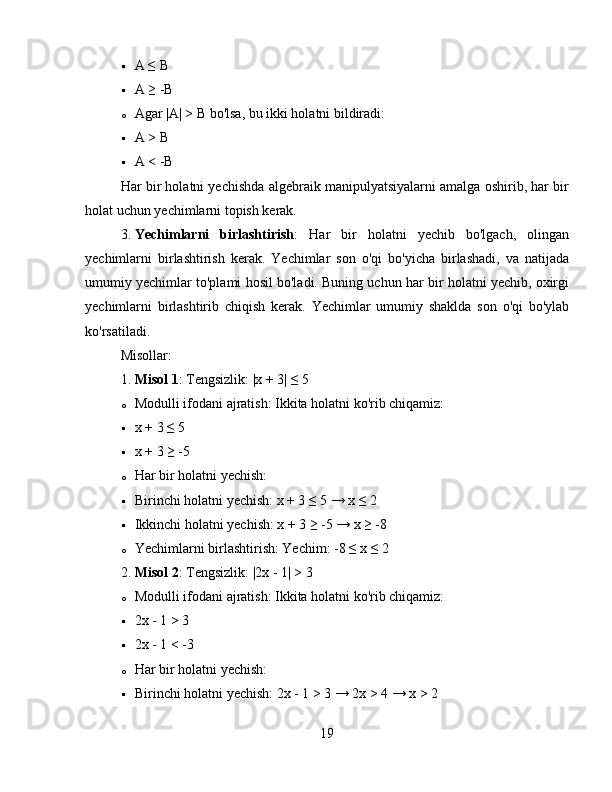  A ≤ B
 A ≥ -B
o Agar |A| > B bo'lsa, bu ikki holatni bildiradi:
 A > B
 A < -B
Har bir holatni yechishda algebraik manipulyatsiyalarni amalga oshirib, har bir
holat uchun yechimlarni topish kerak.
3. Yechimlarni   birlashtirish :   Har   bir   holatni   yechib   bo'lgach,   olingan
yechimlarni   birlashtirish   kerak.   Yechimlar   son   o'qi   bo'yicha   birlashadi,   va   natijada
umumiy yechimlar to'plami hosil bo'ladi. Buning uchun har bir holatni yechib, oxirgi
yechimlarni   birlashtirib   chiqish   kerak.   Yechimlar   umumiy   shaklda   son   o'qi   bo'ylab
ko'rsatiladi.
Misollar:
1. Misol 1 : Tengsizlik: |x + 3| ≤ 5
o Modulli ifodani ajratish: Ikkita holatni ko'rib chiqamiz:
 x + 3 ≤ 5
 x + 3 ≥ -5
o Har bir holatni yechish:
 Birinchi holatni yechish: x + 3 ≤ 5 → x ≤ 2
 Ikkinchi holatni yechish: x + 3 ≥ -5 → x ≥ -8
o Yechimlarni birlashtirish: Yechim: -8 ≤ x ≤ 2
2. Misol 2 : Tengsizlik: |2x - 1| > 3
o Modulli ifodani ajratish: Ikkita holatni ko'rib chiqamiz:
 2x - 1 > 3
 2x - 1 < -3
o Har bir holatni yechish:
 Birinchi holatni yechish: 2x - 1 > 3 → 2x > 4 → x > 2
19 