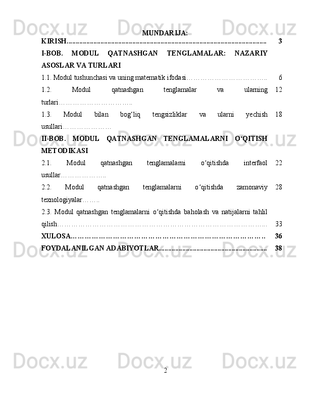 MUNDARIJA:
KIRISH................................................................................................................. 3
I-BOB.   MODUL   QATNASHGAN   TENGLAMALAR:   NAZARIY
ASOSLAR VA TURLARI
1.1.   Modul tushunchasi va uning matematik ifodasi…………………………….. 6
1.2.   Modul   qatnashgan   tenglamalar   va   ularning
turlari………………………….. 12
1.3.   Modul   bilan   bog‘liq   tengsizliklar   va   ularni   yechish
usullari ………………… 18
II-BOB.   MODUL   QATNASHGAN   TENGLAMALARNI   O QITISHʻ
METODIKASI
2.1.   Modul   qatnashgan   tenglamalarni   o qitishda   interfaol	
ʻ
usullar ……………….. 22
2.2.   Modul   qatnashgan   tenglamalarni   o qitishda   zamonaviy	
ʻ
texnologiyalar …….. 28
2.3.   Modul   qatnashgan   tenglamalarni   o qitishda   baholash   va   natijalarni   tahlil	
ʻ
qilish……………………………………………………………………………... 33
XULOSA……………………………………………………………………….. 36
FOYDALANILGAN ADABIYOTLAR............................................................. 38
2 