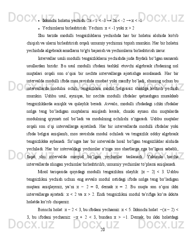  Ikkinchi holatni yechish: 2x - 1 < -3 → 2x < -2 → x < -1
o Yechimlarni birlashtirish: Yechim: x < -1 yoki x > 2
Shu   tarzda   modulli   tengsizliklarni   yechishda   har   bir   holatni   alohida   ko'rib
chiqish va ularni birlashtirish orqali umumiy yechimni topish mumkin. Har bir holatni
yechishda algebraik amallarni to'g'ri bajarish va yechimlarni birlashtirish zarur.
Intervallar usuli modulli tengsizliklarni yechishda juda foydali bo‘lgan samarali
usullardan   biridir.   Bu   usul   modulli   ifodani   tashkil   etuvchi   algebraik   ifodaning   nol
nuqtalari   orqali   son   o‘qini   bir   nechta   intervallarga   ajratishga   asoslanadi.   Har   bir
intervalda modulli ifoda mos ravishda musbat yoki manfiy bo‘ladi, shuning uchun bu
intervallarda   modulni   ochib,   tengsizlikni   modul   belgisisiz   shaklga   keltirib   yechish
mumkin.   Ushbu   usul,   ayniqsa,   bir   nechta   modulli   ifodalar   qatnashgan   murakkab
tengsizliklarda   aniqlik   va   qulaylik   beradi.   Avvalo,   modulli   ifodadagi   ichki   ifodalar
nolga   teng   bo‘ladigan   nuqtalarni   aniqlash   kerak,   chunki   aynan   shu   nuqtalarda
modulning   qiymati   nol   bo‘ladi   va   modulning   ochilishi   o‘zgaradi.   Ushbu   nuqtalar
orqali   son   o‘qi   intervallarga   ajratiladi.   Har   bir   intervallarda   modulli   ifodalar   yoki
ifoda   belgisi   aniqlanib,   mos   ravishda   modul   ochiladi   va   tengsizlik   oddiy   algebraik
tengsizlikka   aylanadi.   So‘ngra   har   bir   intervalda   hosil   bo‘lgan   tengsizliklar   alohida
yechiladi.   Har   bir   intervaldagi   yechimlar   o‘ziga   xos   shartlarga   ega   bo‘lgani   sababli,
faqat   shu   intervalda   mavjud   bo‘lgan   yechimlar   tanlanadi.   Yakunda   barcha
intervallarda olingan yechimlar birlashtirilib, umumiy yechimlar to‘plami aniqlanadi.
Misol   tariqasida   quyidagi   modulli   tengsizlikni   olaylik:   |x   −   2|   <   3.   Ushbu
tengsizlikni   yechish   uchun   eng   avvalo   modul   ostidagi   ifoda   nolga   teng   bo‘ladigan
nuqtani   aniqlaymiz,   ya’ni   x   −   2   =   0,   demak   x   =   2.   Bu   nuqta   son   o‘qini   ikki
intervallarga   ajratadi:   x   <   2   va   x   >   2.   Endi   tengsizlikni   modul   ta’rifiga   ko‘ra   ikkita
holatda ko‘rib chiqamiz.
Birinchi holat: x − 2 < 3, bu ifodani yechamiz: x < 5. Ikkinchi holat: −(x − 2) <
3,   bu   ifodani   yechamiz:   −x   +   2   <   3,   bundan   x   >   −1.   Demak,   bu   ikki   holatdagi
20 