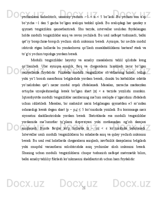 yechimlarni   birlashtirib,   umumiy   yechim:   −1   <   x   <   5   bo‘ladi.   Bu   yechim   son   o‘qi
bo‘yicha −1 dan 5 gacha bo‘lgan oraliqni  tashkil  qiladi. Bu oraliqdagi har  qanday x
qiymati   tengsizlikni   qanoatlantiradi.   Shu   tarzda,   intervallar   usulidan   foydalangan
holda modulli tengsizliklar aniq va ravon yechiladi. Bu usul nafaqat tushunarli, balki
qat’iy   bosqichma-bosqich   yechim   olish   imkonini   beradi.   Ayniqsa,   bir   nechta   modul
ishtirok   etgan   hollarda   bu   yondashuvni   qo‘llash   murakkabliklarni   bartaraf   etadi   va
to‘g‘ri yechim topishga yordam beradi.
Modulli   tengsizliklar   hayotiy   va   amaliy   masalalarni   tahlil   qilishda   keng
qo‘llaniladi.   Ular   ayniqsa   aniqlik,   farq   va   chegaralarni   hisoblash   zarur   bo‘lgan
vaziyatlarda   foydalidir.   Fizikada   modulli   tengsizliklar   ob'ektlarning   holati,   tezligi
yoki  yo‘l  bosish  masofasini  belgilashda  yordam  beradi, chunki  bu kattaliklar  odatda
yo‘nalishdan   qat’i   nazar   modul   orqali   ifodalanadi.   Masalan,   zarracha   markazdan
ortiqcha   uzoqlashmasligi   kerak   bo‘lgan   shart   |x|   <   a   tarzida   yozilishi   mumkin.
Iqtisodiyotda modulli tengsizliklar narxlarning ma’lum oraliqda o‘zgarishini ifodalash
uchun   ishlatiladi.   Masalan,   bir   mahsulot   narxi   belgilangan   qiymatdan   ±5   so‘mdan
oshmasligi   kerak   degan   shart   |p   −   p |   ≤   5   ko‘rinishida   yoziladi.   Bu   korxonaga   narx₀
siyosatini   shakllantirishda   yordam   beradi.   Statistikada   esa   modulli   tengsizliklar
yordamida   ma’lumotlar   to‘plami   dispersiyasi   yoki   medianadan   og‘ish   darajasi
aniqlanadi.   Bunda   farqlar   ko‘p   hollarda   |x   −   m|   <   ε   ko‘rinishida   baholanadi.
Intervallar usuli modulli tengsizliklarni bu sohalarda aniq va qulay yechish imkonini
beradi. Bu usul real holatlarda chegaralarni aniqlash, xavfsizlik darajalarini belgilash
yoki   muqobil   variantlarni   solishtirishda   aniq   yechimlar   olish   imkonini   beradi.
Shuning   uchun   modulli   tengsizliklarni   chuqur   tushunish   nafaqat   matematik   bilim,
balki amaliy tahliliy fikrlash ko‘nikmasini shakllantirish uchun ham foydalidir.
21 