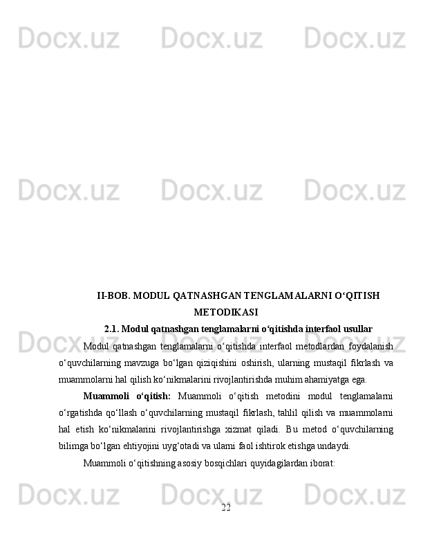 II-BOB.  MODUL QATNASHGAN TENGLAMALARNI O QITISHʻ
METODIKASI
2.1.   Modul qatnashgan tenglamalarni o qitishda interfaol usullar	
ʻ
Modul   qatnashgan   tenglamalarni   o qitishda   interfaol   metodlardan   foydalanish	
ʻ
o‘quvchilarning   mavzuga   bo‘lgan   qiziqishini   oshirish,   ularning   mustaqil   fikrlash   va
muammolarni hal qilish ko‘nikmalarini rivojlantirishda muhim ahamiyatga ega.
Muammoli   o‘qitish:   Muammoli   o‘qitish   metodini   modul   tenglamalarni
o‘rgatishda   qo‘llash   o‘quvchilarning   mustaqil   fikrlash,   tahlil   qilish   va   muammolarni
hal   etish   ko‘nikmalarini   rivojlantirishga   xizmat   qiladi.   Bu   metod   o‘quvchilarning
bilimga bo‘lgan ehtiyojini uyg‘otadi va ularni faol ishtirok etishga undaydi.
Muammoli o‘qitishning asosiy bosqichlari quyidagilardan iborat:
22 