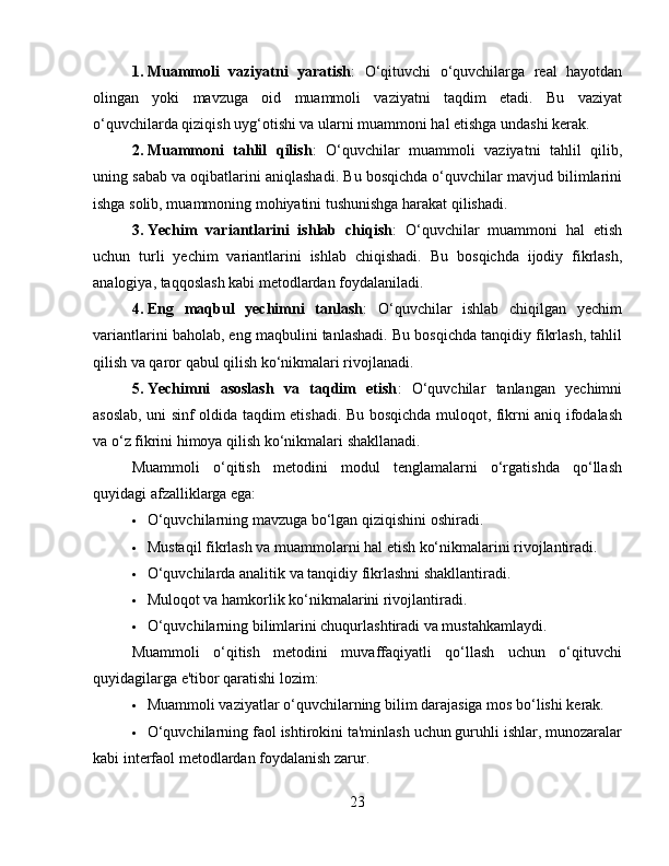 1. Muammoli   vaziyatni   yaratish :   O‘qituvchi   o‘quvchilarga   real   hayotdan
olingan   yoki   mavzuga   oid   muammoli   vaziyatni   taqdim   etadi.   Bu   vaziyat
o‘quvchilarda qiziqish uyg‘otishi va ularni muammoni hal etishga undashi kerak.
2. Muammoni   tahlil   qilish :   O‘quvchilar   muammoli   vaziyatni   tahlil   qilib,
uning sabab va oqibatlarini aniqlashadi. Bu bosqichda o‘quvchilar mavjud bilimlarini
ishga solib, muammoning mohiyatini tushunishga harakat qilishadi.
3. Yechim   variantlarini   ishlab   chiqish :   O‘quvchilar   muammoni   hal   etish
uchun   turli   yechim   variantlarini   ishlab   chiqishadi.   Bu   bosqichda   ijodiy   fikrlash,
analogiya, taqqoslash kabi metodlardan foydalaniladi.
4. Eng   maqbul   yechimni   tanlash :   O‘quvchilar   ishlab   chiqilgan   yechim
variantlarini baholab, eng maqbulini tanlashadi. Bu bosqichda tanqidiy fikrlash, tahlil
qilish va qaror qabul qilish ko‘nikmalari rivojlanadi.
5. Yechimni   asoslash   va   taqdim   etish :   O‘quvchilar   tanlangan   yechimni
asoslab, uni sinf oldida taqdim etishadi. Bu bosqichda muloqot, fikrni aniq ifodalash
va o‘z fikrini himoya qilish ko‘nikmalari shakllanadi.
Muammoli   o‘qitish   metodini   modul   tenglamalarni   o‘rgatishda   qo‘llash
quyidagi afzalliklarga ega:
 O‘quvchilarning mavzuga bo‘lgan qiziqishini oshiradi.
 Mustaqil fikrlash va muammolarni hal etish ko‘nikmalarini rivojlantiradi.
 O‘quvchilarda analitik va tanqidiy fikrlashni shakllantiradi.
 Muloqot va hamkorlik ko‘nikmalarini rivojlantiradi.
 O‘quvchilarning bilimlarini chuqurlashtiradi va mustahkamlaydi.
Muammoli   o‘qitish   metodini   muvaffaqiyatli   qo‘llash   uchun   o‘qituvchi
quyidagilarga e'tibor qaratishi lozim:
 Muammoli vaziyatlar o‘quvchilarning bilim darajasiga mos bo‘lishi kerak.
 O‘quvchilarning faol ishtirokini ta'minlash uchun guruhli ishlar, munozaralar
kabi interfaol metodlardan foydalanish zarur.
23 