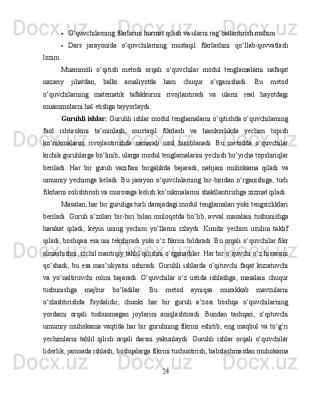 O‘quvchilarning fikrlarini hurmat qilish va ularni rag‘batlantirish muhim.
 Dars   jarayonida   o‘quvchilarning   mustaqil   fikrlashini   qo‘llab-quvvatlash
lozim.
Muammoli   o‘qitish   metodi   orqali   o‘quvchilar   modul   tenglamalarni   nafaqat
nazariy   jihatdan,   balki   amaliyotda   ham   chuqur   o‘rganishadi.   Bu   metod
o‘quvchilarning   matematik   tafakkurini   rivojlantiradi   va   ularni   real   hayotdagi
muammolarni hal etishga tayyorlaydi.
Guruhli ishlar:  Guruhli ishlar modul tenglamalarni o‘qitishda o‘quvchilarning
faol   ishtirokini   ta’minlash,   mustaqil   fikrlash   va   hamkorlikda   yechim   topish
ko‘nikmalarini   rivojlantirishda   samarali   usul   hisoblanadi.   Bu   metodda   o‘quvchilar
kichik guruhlarga bo‘linib, ularga modul tenglamalarini yechish bo‘yicha topshiriqlar
beriladi.   Har   bir   guruh   vazifani   birgalikda   bajaradi,   natijani   muhokama   qiladi   va
umumiy   yechimga   keladi.   Bu   jarayon   o‘quvchilarning   bir-biridan   o‘rganishiga,   turli
fikrlarni solishtirish va murosaga kelish ko‘nikmalarini shakllantirishga xizmat qiladi.
Masalan, har bir guruhga turli darajadagi modul tenglamalari yoki tengsizliklari
beriladi.   Guruh   a’zolari   bir-biri   bilan   muloqotda   bo‘lib,   avval   masalani   tushunishga
harakat   qiladi,   keyin   uning   yechim   yo‘llarini   izlaydi.   Kimdir   yechim   usulini   taklif
qiladi, boshqasi esa uni tekshiradi yoki o‘z fikrini bildiradi. Bu orqali o‘quvchilar fikr
almashishni, izchil mantiqiy tahlil qilishni o‘rganadilar. Har bir o‘quvchi o‘z hissasini
qo‘shadi,   bu   esa   mas’uliyatni   oshiradi.   Guruhli   ishlarda   o‘qituvchi   faqat   kuzatuvchi
va   yo‘naltiruvchi   rolini   bajaradi.   O‘quvchilar   o‘z   ustida   ishlashga,   masalani   chuqur
tushunishga   majbur   bo‘ladilar.   Bu   metod   ayniqsa   murakkab   mavzularni
o‘zlashtirishda   foydalidir,   chunki   har   bir   guruh   a’zosi   boshqa   o‘quvchilarning
yordami   orqali   tushunmagan   joylarini   aniqlashtiradi.   Bundan   tashqari,   o‘qituvchi
umumiy   muhokama   vaqtida   har   bir   guruhning   fikrini   eshitib,   eng   maqbul   va   to‘g‘ri
yechimlarni   tahlil   qilish   orqali   darsni   yakunlaydi.   Guruhli   ishlar   orqali   o‘quvchilar
liderlik, jamoada ishlash, boshqalarga fikrini tushuntirish, bahslashmasdan muhokama
24 