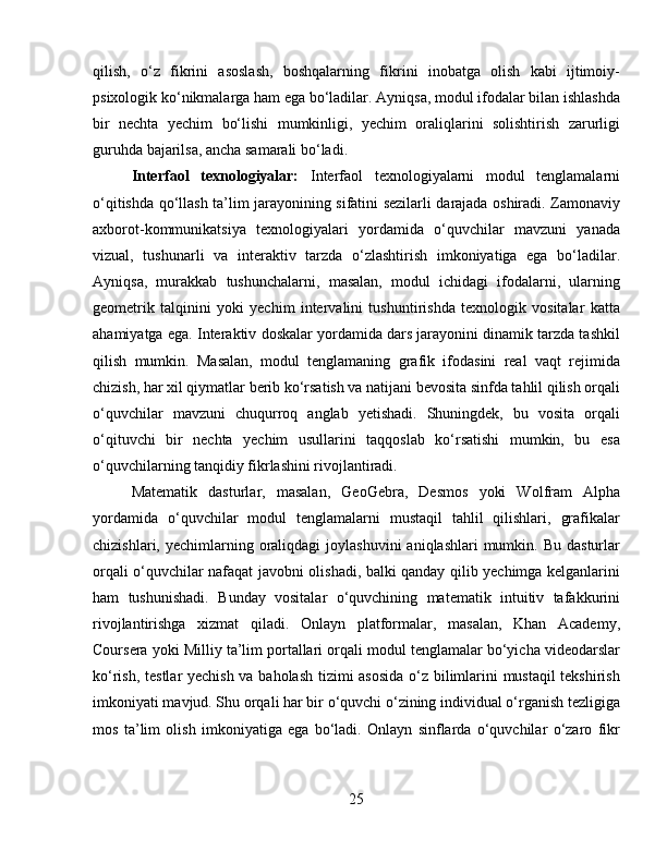 qilish,   o‘z   fikrini   asoslash,   boshqalarning   fikrini   inobatga   olish   kabi   ijtimoiy-
psixologik ko‘nikmalarga ham ega bo‘ladilar. Ayniqsa, modul ifodalar bilan ishlashda
bir   nechta   yechim   bo‘lishi   mumkinligi,   yechim   oraliqlarini   solishtirish   zarurligi
guruhda bajarilsa, ancha samarali bo‘ladi.
Interfaol   texnologiyalar:   Interfaol   texnologiyalarni   modul   tenglamalarni
o‘qitishda qo‘llash ta’lim jarayonining sifatini sezilarli darajada oshiradi. Zamonaviy
axborot-kommunikatsiya   texnologiyalari   yordamida   o‘quvchilar   mavzuni   yanada
vizual,   tushunarli   va   interaktiv   tarzda   o‘zlashtirish   imkoniyatiga   ega   bo‘ladilar.
Ayniqsa,   murakkab   tushunchalarni,   masalan,   modul   ichidagi   ifodalarni,   ularning
geometrik   talqinini   yoki   yechim   intervalini   tushuntirishda   texnologik   vositalar   katta
ahamiyatga ega.  Interaktiv doskalar yordamida dars jarayonini dinamik tarzda tashkil
qilish   mumkin.   Masalan,   modul   tenglamaning   grafik   ifodasini   real   vaqt   rejimida
chizish, har xil qiymatlar berib ko‘rsatish va natijani bevosita sinfda tahlil qilish orqali
o‘quvchilar   mavzuni   chuqurroq   anglab   yetishadi.   Shuningdek,   bu   vosita   orqali
o‘qituvchi   bir   nechta   yechim   usullarini   taqqoslab   ko‘rsatishi   mumkin,   bu   esa
o‘quvchilarning tanqidiy fikrlashini rivojlantiradi.
Matematik   dasturlar,   masalan,   GeoGebra,   Desmos   yoki   Wolfram   Alpha
yordamida   o‘quvchilar   modul   tenglamalarni   mustaqil   tahlil   qilishlari,   grafikalar
chizishlari,  yechimlarning  oraliqdagi   joylashuvini   aniqlashlari   mumkin.  Bu  dasturlar
orqali o‘quvchilar nafaqat javobni olishadi, balki qanday qilib yechimga kelganlarini
ham   tushunishadi.   Bunday   vositalar   o‘quvchining   matematik   intuitiv   tafakkurini
rivojlantirishga   xizmat   qiladi.   Onlayn   platformalar,   masalan,   Khan   Academy,
Coursera yoki Milliy ta’lim portallari orqali modul tenglamalar bo‘yicha videodarslar
ko‘rish, testlar yechish va baholash tizimi asosida o‘z bilimlarini mustaqil tekshirish
imkoniyati mavjud. Shu orqali har bir o‘quvchi o‘zining individual o‘rganish tezligiga
mos   ta’lim   olish   imkoniyatiga   ega   bo‘ladi.   Onlayn   sinflarda   o‘quvchilar   o‘zaro   fikr
25 