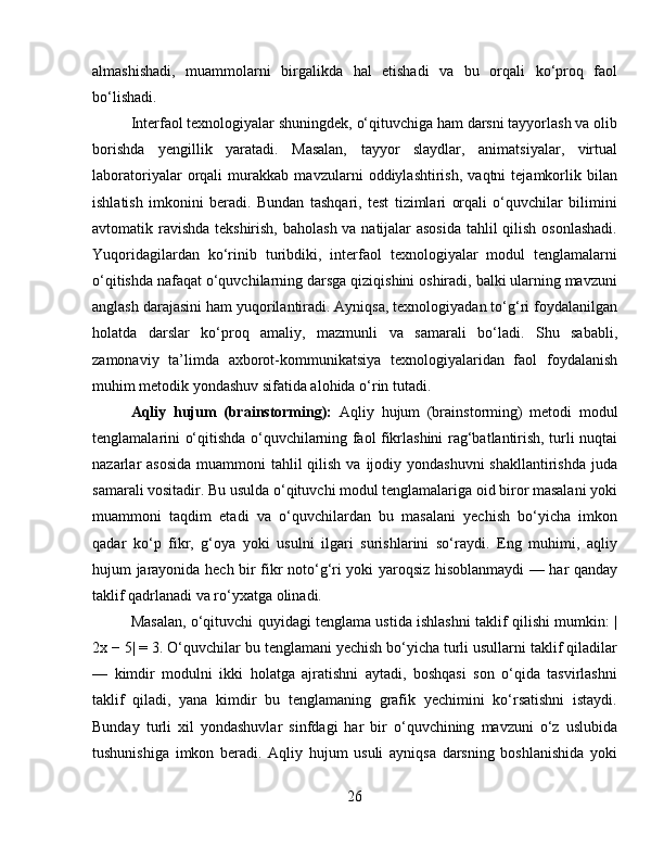 almashishadi,   muammolarni   birgalikda   hal   etishadi   va   bu   orqali   ko‘proq   faol
bo‘lishadi.
Interfaol texnologiyalar shuningdek, o‘qituvchiga ham darsni tayyorlash va olib
borishda   yengillik   yaratadi.   Masalan,   tayyor   slaydlar,   animatsiyalar,   virtual
laboratoriyalar   orqali   murakkab   mavzularni   oddiylashtirish,   vaqtni   tejamkorlik   bilan
ishlatish   imkonini   beradi.   Bundan   tashqari,   test   tizimlari   orqali   o‘quvchilar   bilimini
avtomatik ravishda  tekshirish, baholash va natijalar  asosida  tahlil  qilish osonlashadi.
Yuqoridagilardan   ko‘rinib   turibdiki,   interfaol   texnologiyalar   modul   tenglamalarni
o‘qitishda nafaqat o‘quvchilarning darsga qiziqishini oshiradi, balki ularning mavzuni
anglash darajasini ham yuqorilantiradi. Ayniqsa, texnologiyadan to‘g‘ri foydalanilgan
holatda   darslar   ko‘proq   amaliy,   mazmunli   va   samarali   bo‘ladi.   Shu   sababli,
zamonaviy   ta’limda   axborot-kommunikatsiya   texnologiyalaridan   faol   foydalanish
muhim metodik yondashuv sifatida alohida o‘rin tutadi.
Aqliy   hujum   (brainstorming):   Aqliy   hujum   (brainstorming)   metodi   modul
tenglamalarini o‘qitishda o‘quvchilarning faol fikrlashini rag‘batlantirish, turli nuqtai
nazarlar  asosida  muammoni  tahlil  qilish  va ijodiy yondashuvni  shakllantirishda  juda
samarali vositadir. Bu usulda o‘qituvchi modul tenglamalariga oid biror masalani yoki
muammoni   taqdim   etadi   va   o‘quvchilardan   bu   masalani   yechish   bo‘yicha   imkon
qadar   ko‘p   fikr,   g‘oya   yoki   usulni   ilgari   surishlarini   so‘raydi.   Eng   muhimi,   aqliy
hujum jarayonida hech bir fikr noto‘g‘ri yoki yaroqsiz hisoblanmaydi — har qanday
taklif qadrlanadi va ro‘yxatga olinadi.
Masalan, o‘qituvchi quyidagi tenglama ustida ishlashni taklif qilishi mumkin: |
2x − 5| = 3. O‘quvchilar bu tenglamani yechish bo‘yicha turli usullarni taklif qiladilar
—   kimdir   modulni   ikki   holatga   ajratishni   aytadi,   boshqasi   son   o‘qida   tasvirlashni
taklif   qiladi,   yana   kimdir   bu   tenglamaning   grafik   yechimini   ko‘rsatishni   istaydi.
Bunday   turli   xil   yondashuvlar   sinfdagi   har   bir   o‘quvchining   mavzuni   o‘z   uslubida
tushunishiga   imkon   beradi.   Aqliy   hujum   usuli   ayniqsa   darsning   boshlanishida   yoki
26 