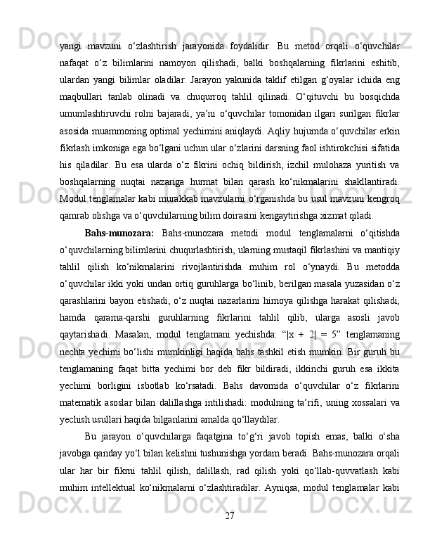 yangi   mavzuni   o‘zlashtirish   jarayonida   foydalidir.   Bu   metod   orqali   o‘quvchilar
nafaqat   o‘z   bilimlarini   namoyon   qilishadi,   balki   boshqalarning   fikrlarini   eshitib,
ulardan   yangi   bilimlar   oladilar.   Jarayon   yakunida   taklif   etilgan   g‘oyalar   ichida   eng
maqbullari   tanlab   olinadi   va   chuqurroq   tahlil   qilinadi.   O‘qituvchi   bu   bosqichda
umumlashtiruvchi   rolni   bajaradi,   ya’ni   o‘quvchilar   tomonidan   ilgari   surilgan   fikrlar
asosida muammoning optimal yechimini aniqlaydi. Aqliy hujumda o‘quvchilar erkin
fikrlash imkoniga ega bo‘lgani uchun ular o‘zlarini darsning faol ishtirokchisi sifatida
his   qiladilar.   Bu   esa   ularda   o‘z   fikrini   ochiq   bildirish,   izchil   mulohaza   yuritish   va
boshqalarning   nuqtai   nazariga   hurmat   bilan   qarash   ko‘nikmalarini   shakllantiradi.
Modul tenglamalar kabi murakkab mavzularni o‘rganishda bu usul mavzuni kengroq
qamrab olishga va o‘quvchilarning bilim doirasini kengaytirishga xizmat qiladi.
Bahs-munozara:   Bahs-munozara   metodi   modul   tenglamalarni   o‘qitishda
o‘quvchilarning bilimlarini chuqurlashtirish, ularning mustaqil fikrlashini va mantiqiy
tahlil   qilish   ko‘nikmalarini   rivojlantirishda   muhim   rol   o‘ynaydi.   Bu   metodda
o‘quvchilar ikki yoki undan ortiq guruhlarga bo‘linib, berilgan masala yuzasidan o‘z
qarashlarini   bayon  etishadi,  o‘z  nuqtai  nazarlarini   himoya  qilishga  harakat  qilishadi,
hamda   qarama-qarshi   guruhlarning   fikrlarini   tahlil   qilib,   ularga   asosli   javob
qaytarishadi.   Masalan,   modul   tenglamani   yechishda:   “|x   +   2|   =   5”   tenglamaning
nechta yechimi  bo‘lishi  mumkinligi haqida bahs tashkil etish mumkin. Bir  guruh bu
tenglamaning   faqat   bitta   yechimi   bor   deb   fikr   bildiradi,   ikkinchi   guruh   esa   ikkita
yechimi   borligini   isbotlab   ko‘rsatadi.   Bahs   davomida   o‘quvchilar   o‘z   fikrlarini
matematik   asoslar   bilan   dalillashga   intilishadi:   modulning   ta’rifi,   uning   xossalari   va
yechish usullari haqida bilganlarini amalda qo‘llaydilar.
Bu   jarayon   o‘quvchilarga   faqatgina   to‘g‘ri   javob   topish   emas,   balki   o‘sha
javobga qanday yo‘l bilan kelishni tushunishga yordam beradi. Bahs-munozara orqali
ular   har   bir   fikrni   tahlil   qilish,   dalillash,   rad   qilish   yoki   qo‘llab-quvvatlash   kabi
muhim   intellektual   ko‘nikmalarni   o‘zlashtiradilar.   Ayniqsa,   modul   tenglamalar   kabi
27 