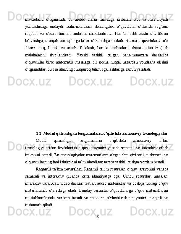 mavzularni   o‘rganishda   bu   metod   ularni   mavzuga   nisbatan   faol   va   mas’uliyatli
yondashishga   undaydi.   Bahs-munozara   shuningdek,   o‘quvchilar   o‘rtasida   sog‘lom
raqobat   va   o‘zaro   hurmat   muhitini   shakllantiradi.   Har   bir   ishtirokchi   o‘z   fikrini
bildirishga, u orqali boshqalarga ta’sir o‘tkazishga intiladi. Bu esa o‘quvchilarda o‘z
fikrini   aniq,   lo‘nda   va   asosli   ifodalash,   hamda   boshqalarni   diqqat   bilan   tinglash
malakalarini   rivojlantiradi.   Yaxshi   tashkil   etilgan   bahs-munozara   darslarida
o‘quvchilar   biror   matematik   masalaga   bir   necha   nuqtai   nazardan   yondasha   olishni
o‘rganadilar, bu esa ularning chuqurroq bilim egallashlariga zamin yaratadi.
2.2.  Modul qatnashgan tenglamalarni o qitishda zamonaviy texnologiyalarʻ
Modul   qatnashgan   tenglamalarni   o‘qitishda   zamonaviy   ta’lim
texnologiyalaridan  foydalanish  o‘quv  jarayonini  yanada  samarali   va  interaktiv  qilish
imkonini  beradi. Bu texnologiyalar matematikani  o‘rganishni  qiziqarli, tushunarli  va
o‘quvchilarning faol ishtirokini ta’minlaydigan tarzda tashkil etishga yordam beradi.
Raqamli  ta’lim   resurslari.   Raqamli  ta'lim  resurslari  o‘quv  jarayonini   yanada
samarali   va   interaktiv   qilishda   katta   ahamiyatga   ega.   Ushbu   resurslar,   masalan,
interaktiv darsliklar, video darslar, testlar, audio materiallar va boshqa turdagi o‘quv
materiallarini   o‘z   ichiga   oladi.   Bunday   resurslar   o‘quvchilarga   o‘quv   materiallarini
mustahkamlashda   yordam   beradi   va   mavzuni   o‘zlashtirish   jarayonini   qiziqarli   va
tushunarli qiladi.
28 