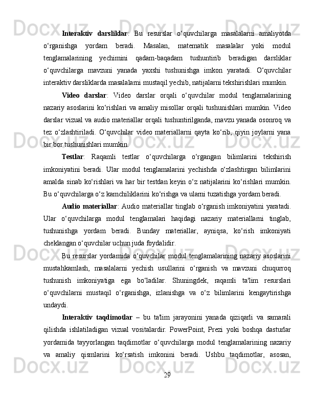 Interaktiv   darsliklar :   Bu   resurslar   o‘quvchilarga   masalalarni   amaliyotda
o‘rganishga   yordam   beradi.   Masalan,   matematik   masalalar   yoki   modul
tenglamalarining   yechimini   qadam-baqadam   tushuntirib   beradigan   darsliklar
o‘quvchilarga   mavzuni   yanada   yaxshi   tushunishga   imkon   yaratadi.   O‘quvchilar
interaktiv darsliklarda masalalarni mustaqil yechib, natijalarni tekshirishlari mumkin.
Video   darslar :   Video   darslar   orqali   o‘quvchilar   modul   tenglamalarining
nazariy asoslarini  ko‘rishlari  va  amaliy misollar   orqali   tushunishlari   mumkin. Video
darslar vizual va audio materiallar orqali tushuntirilganda, mavzu yanada osonroq va
tez   o‘zlashtiriladi.   O‘quvchilar   video   materiallarni   qayta   ko‘rib,   qiyin   joylarni   yana
bir bor tushunishlari mumkin.
Testlar :   Raqamli   testlar   o‘quvchilarga   o‘rgangan   bilimlarini   tekshirish
imkoniyatini   beradi.   Ular   modul   tenglamalarini   yechishda   o‘zlashtirgan   bilimlarini
amalda sinab ko‘rishlari va har bir testdan keyin o‘z natijalarini ko‘rishlari  mumkin.
Bu o‘quvchilarga o‘z kamchiliklarini ko‘rishga va ularni tuzatishga yordam beradi.
Audio materiallar : Audio materiallar tinglab o‘rganish imkoniyatini yaratadi.
Ular   o‘quvchilarga   modul   tenglamalari   haqidagi   nazariy   materiallarni   tinglab,
tushunishga   yordam   beradi.   Bunday   materiallar,   ayniqsa,   ko‘rish   imkoniyati
cheklangan o‘quvchilar uchun juda foydalidir.
Bu resurslar  yordamida o‘quvchilar  modul  tenglamalarining nazariy asoslarini
mustahkamlash,   masalalarni   yechish   usullarini   o‘rganish   va   mavzuni   chuqurroq
tushunish   imkoniyatiga   ega   bo‘ladilar.   Shuningdek,   raqamli   ta'lim   resurslari
o‘quvchilarni   mustaqil   o‘rganishga,   izlanishga   va   o‘z   bilimlarini   kengaytirishga
undaydi.
Interaktiv   taqdimotlar   –   bu   ta'lim   jarayonini   yanada   qiziqarli   va   samarali
qilishda   ishlatiladigan   vizual   vositalardir.   PowerPoint,   Prezi   yoki   boshqa   dasturlar
yordamida   tayyorlangan   taqdimotlar   o‘quvchilarga   modul   tenglamalarining   nazariy
va   amaliy   qismlarini   ko‘rsatish   imkonini   beradi.   Ushbu   taqdimotlar,   asosan,
29 