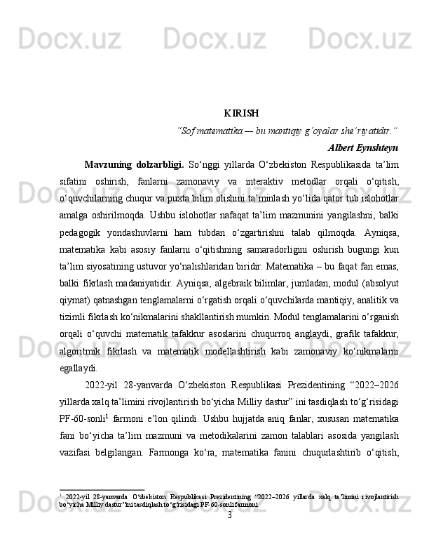 KIRISH
“Sof matematika — bu mantiqiy g‘oyalar she’riyatidir.”
Albert Eynshteyn
Mavzuning   dolzarbligi .   So‘nggi   yillarda   O‘zbekiston   Respublikasida   ta’lim
sifatini   oshirish,   fanlarni   zamonaviy   va   interaktiv   metodlar   orqali   o‘qitish,
o‘quvchilarning chuqur va puxta bilim olishini ta’minlash yo‘lida qator tub islohotlar
amalga   oshirilmoqda.   Ushbu   islohotlar   nafaqat   ta’lim   mazmunini   yangilashni,   balki
pedagogik   yondashuvlarni   ham   tubdan   o‘zgartirishni   talab   qilmoqda.   Ayniqsa,
matematika   kabi   asosiy   fanlarni   o‘qitishning   samaradorligini   oshirish   bugungi   kun
ta’lim siyosatining ustuvor yo‘nalishlaridan biridir. Matematika – bu faqat fan emas,
balki fikrlash madaniyatidir. Ayniqsa, algebraik bilimlar, jumladan, modul  (absolyut
qiymat) qatnashgan tenglamalarni o‘rgatish orqali o‘quvchilarda mantiqiy, analitik va
tizimli fikrlash ko‘nikmalarini shakllantirish mumkin. Modul tenglamalarini o‘rganish
orqali   o‘quvchi   matematik   tafakkur   asoslarini   chuqurroq   anglaydi,   grafik   tafakkur,
algoritmik   fikrlash   va   matematik   modellashtirish   kabi   zamonaviy   ko‘nikmalarni
egallaydi.
2022-yil   28-yanvarda   O‘zbekiston   Respublikasi   Prezidentining   “2022–2026
yillarda xalq ta’limini rivojlantirish bo‘yicha Milliy dastur” ini tasdiqlash to‘g‘risidagi
PF-60-sonli 1
  farmoni   e’lon   qilindi.   Ushbu   hujjatda   aniq   fanlar,   xususan   matematika
fani   bo‘yicha   ta’lim   mazmuni   va   metodikalarini   zamon   talablari   asosida   yangilash
vazifasi   belgilangan.   Farmonga   ko‘ra,   matematika   fanini   chuqurlashtirib   o‘qitish,
1
  2022-yil   28-yanvarda   O‘zbekiston   Respublikasi   Prezidentining   “2022–2026   yillarda   xalq   ta’limini   rivojlantirish
bo‘yicha Milliy dastur”ini tasdiqlash to‘g‘risidagi PF-60-sonli farmoni
3 