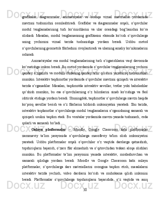 grafikalar,   diagrammalar,   animatsiyalar   va   boshqa   vizual   materiallar   yordamida
mavzuni   tushunishni   osonlashtiradi.   Grafiklar   va   diagrammalar   orqali,   o‘quvchilar
modul   tenglamalarining   turli   ko‘rinishlarini   va   ular   orasidagi   bog‘lanishni   ko‘ra
olishadi.   Masalan,   modul   tenglamasining   grafikasini   ekranda   ko‘rish   o‘quvchilarga
uning   yechimini   vizual   tarzda   tushunishga   yordam   beradi.   Ushbu   metod
o‘quvchilarning geometrik fikrlashini rivojlantiradi va ularning amaliy ko‘nikmalarini
oshiradi.
Animatsiyalar   esa   modul   tenglamalarining   turli   o‘zgarishlarini   vaqt   davomida
ko‘rsatishga imkon beradi. Bu metod yordamida o‘quvchilar tenglamalarning yechimi
qanday o‘zgarishi va modulli ifodaning qanday ta'sir qilishini yaxshiroq tushunishlari
mumkin. Interaktiv taqdimotlar yordamida o‘quvchilar mavzuni qiziqarli va interaktiv
tarzda  o‘rganadilar. Masalan,  taqdimotda interaktiv savollar, testlar  yoki  baholashlar
qo‘shish   mumkin,   bu   esa   o‘quvchilarning   o‘z   bilimlarini   sinab   ko‘rishiga   va   faol
ishtirok etishiga yordam beradi. Shuningdek, taqdimotlar o‘quvchilarga mavzu haqida
ko‘proq   savollar   berish   va   o‘z   fikrlarini   bildirish   imkoniyatini   yaratadi.   Shu   tarzda,
interaktiv taqdimotlar o‘quvchilarga modul tenglamalarini o‘rganishning samarali va
qiziqarli usulini taqdim etadi. Bu vositalar yordamida mavzu yanada tushunarli, esda
qolarli va samarali bo‘ladi.
Onlayn   platformalar   –   Moodle,   Google   Classroom   kabi   platformalar
zamonaviy   ta’lim   jarayonida   o‘quvchilarga   masofaviy   ta'lim   olish   imkoniyatini
yaratadi.   Ushbu   platformalar   orqali   o‘quvchilar   o‘z   vaqtida   darslarga   qatnashish,
topshiriqlarni   bajarish,  o‘zaro fikr  almashish   va o‘qituvchidan teskari  aloqa  olishlari
mumkin.   Bu   platformalar   ta’lim   jarayonini   yanada   interaktiv,   moslashuvchan   va
samarali   qilishga   yordam   beradi.   Moodle   va   Google   Classroom   kabi   onlayn
platformalar,   o‘quvchilarga   dars   materiallarini   osongina   taqdim   etish,   masalalarni
interaktiv   tarzda   yechish,   video   darslarni   ko‘rish   va   muhokama   qilish   imkonini
beradi.   Platformalar   o‘quvchilarga   topshiriqlarni   bajarishda,   o‘z   vaqtida   va   aniq
30 