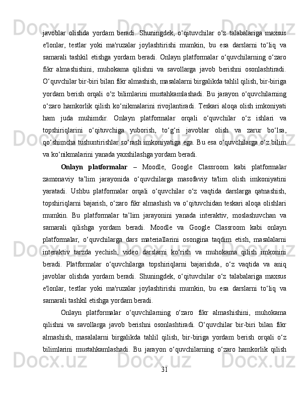 javoblar   olishda   yordam   beradi.   Shuningdek,   o‘qituvchilar   o‘z   talabalariga   maxsus
e'lonlar,   testlar   yoki   ma'ruzalar   joylashtirishi   mumkin,   bu   esa   darslarni   to‘liq   va
samarali   tashkil   etishga   yordam   beradi.   Onlayn   platformalar   o‘quvchilarning   o‘zaro
fikr   almashishini,   muhokama   qilishni   va   savollarga   javob   berishni   osonlashtiradi.
O‘quvchilar bir-biri bilan fikr almashish, masalalarni birgalikda tahlil qilish, bir-biriga
yordam   berish   orqali   o‘z   bilimlarini   mustahkamlashadi.   Bu   jarayon   o‘quvchilarning
o‘zaro  hamkorlik  qilish  ko‘nikmalarini  rivojlantiradi.  Teskari   aloqa  olish   imkoniyati
ham   juda   muhimdir.   Onlayn   platformalar   orqali   o‘quvchilar   o‘z   ishlari   va
topshiriqlarini   o‘qituvchiga   yuborish,   to‘g‘ri   javoblar   olish   va   zarur   bo‘lsa,
qo‘shimcha tushuntirishlar so‘rash imkoniyatiga ega. Bu esa o‘quvchilarga o‘z bilim
va ko‘nikmalarini yanada yaxshilashga yordam beradi.
Onlayn   platformalar   –   Moodle,   Google   Classroom   kabi   platformalar
zamonaviy   ta’lim   jarayonida   o‘quvchilarga   masofaviy   ta'lim   olish   imkoniyatini
yaratadi.   Ushbu   platformalar   orqali   o‘quvchilar   o‘z   vaqtida   darslarga   qatnashish,
topshiriqlarni   bajarish,  o‘zaro fikr  almashish   va o‘qituvchidan teskari  aloqa  olishlari
mumkin.   Bu   platformalar   ta’lim   jarayonini   yanada   interaktiv,   moslashuvchan   va
samarali   qilishga   yordam   beradi.   Moodle   va   Google   Classroom   kabi   onlayn
platformalar,   o‘quvchilarga   dars   materiallarini   osongina   taqdim   etish,   masalalarni
interaktiv   tarzda   yechish,   video   darslarni   ko‘rish   va   muhokama   qilish   imkonini
beradi.   Platformalar   o‘quvchilarga   topshiriqlarni   bajarishda,   o‘z   vaqtida   va   aniq
javoblar   olishda   yordam   beradi.   Shuningdek,   o‘qituvchilar   o‘z   talabalariga   maxsus
e'lonlar,   testlar   yoki   ma'ruzalar   joylashtirishi   mumkin,   bu   esa   darslarni   to‘liq   va
samarali tashkil etishga yordam beradi.
Onlayn   platformalar   o‘quvchilarning   o‘zaro   fikr   almashishini,   muhokama
qilishni   va   savollarga   javob   berishni   osonlashtiradi.   O‘quvchilar   bir-biri   bilan   fikr
almashish,   masalalarni   birgalikda   tahlil   qilish,   bir-biriga   yordam   berish   orqali   o‘z
bilimlarini   mustahkamlashadi.   Bu   jarayon   o‘quvchilarning   o‘zaro   hamkorlik   qilish
31 