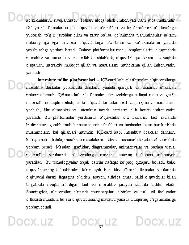 ko‘nikmalarini   rivojlantiradi.   Teskari   aloqa   olish   imkoniyati   ham   juda   muhimdir.
Onlayn   platformalar   orqali   o‘quvchilar   o‘z   ishlari   va   topshiriqlarini   o‘qituvchiga
yuborish,   to‘g‘ri   javoblar   olish   va   zarur   bo‘lsa,   qo‘shimcha   tushuntirishlar   so‘rash
imkoniyatiga   ega.   Bu   esa   o‘quvchilarga   o‘z   bilim   va   ko‘nikmalarini   yanada
yaxshilashga   yordam   beradi.   Onlayn   platformalar   modul   tenglamalarini   o‘rganishda
interaktiv   va   samarali   vosita   sifatida   ishlatiladi,   o‘quvchilarga   darsni   o‘z   vaqtida
o‘rganish,   interaktiv   muloqot   qilish   va   masalalarni   muhokama   qilish   imkoniyatini
yaratadi.
Interaktiv   ta’lim   platformalari   –   IQBoard   kabi   platformalar   o‘qituvchilarga
interaktiv   doskalar   yordamida   darslarni   yanada   qiziqarli   va   samarali   o‘tkazish
imkonini   beradi.   IQBoard   kabi   platformalar   o‘qituvchilarga   nafaqat   matn   va   grafik
materiallarni   taqdim   etish,   balki   o‘quvchilar   bilan   real   vaqt   rejimida   masalalarni
yechish,   fikr   almashish   va   interaktiv   tarzda   darslarni   olib   borish   imkoniyatini
yaratadi.   Bu   platformalar   yordamida   o‘quvchilar   o‘z   fikrlarini   faol   ravishda
bildirishlari,   guruhli   muhokamalarda   qatnashishlari   va   boshqalar   bilan   hamkorlikda
muammolarni   hal   qilishlari   mumkin.   IQBoard   kabi   interaktiv   doskalar   darslarni
ko‘rgazmali qilishda, murakkab masalalarni oddiy va tushunarli tarzda tushuntirishda
yordam   beradi.   Masalan,   grafiklar,   diagrammalar,   animatsiyalar   va   boshqa   vizual
materiallar   yordamida   o‘quvchilarga   mavzuni   aniqroq   tushunish   imkoniyati
yaratiladi.   Bu   texnologiyalar   orqali   darslar   nafaqat   ko‘proq   qiziqarli   bo‘ladi,   balki
o‘quvchilarning faol ishtirokini ta'minlaydi. Interaktiv ta’lim platformalari yordamida
o‘qituvchi   darsni   faqatgina   o‘qitish   jarayoni   sifatida   emas,   balki   o‘quvchilar   bilan
birgalikda   rivojlantiriladigan   faol   va   interaktiv   jarayon   sifatida   tashkil   etadi.
Shuningdek,   o‘quvchilar   o‘rtasida   musobaqalar,   o‘yinlar   va   turli   xil   faoliyatlar
o‘tkazish mumkin, bu esa o‘quvchilarning mavzuni yanada chuqurroq o‘rganishlariga
yordam beradi.
32 