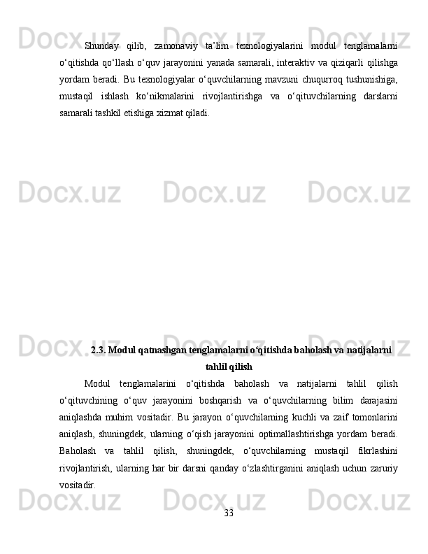 Shunday   qilib,   zamonaviy   ta’lim   texnologiyalarini   modul   tenglamalarni
o‘qitishda   qo‘llash   o‘quv   jarayonini   yanada   samarali,   interaktiv  va   qiziqarli   qilishga
yordam   beradi.   Bu   texnologiyalar   o‘quvchilarning   mavzuni   chuqurroq   tushunishiga,
mustaqil   ishlash   ko‘nikmalarini   rivojlantirishga   va   o‘qituvchilarning   darslarni
samarali tashkil etishiga xizmat qiladi.
2.3.   Modul qatnashgan tenglamalarni o qitishda baholash va natijalarniʻ
tahlil qilish
Modul   tenglamalarini   o‘qitishda   baholash   va   natijalarni   tahlil   qilish
o‘qituvchining   o‘quv   jarayonini   boshqarish   va   o‘quvchilarning   bilim   darajasini
aniqlashda   muhim   vositadir.   Bu   jarayon   o‘quvchilarning   kuchli   va   zaif   tomonlarini
aniqlash,   shuningdek,   ularning   o‘qish   jarayonini   optimallashtirishga   yordam   beradi.
Baholash   va   tahlil   qilish,   shuningdek,   o‘quvchilarning   mustaqil   fikrlashini
rivojlantirish,   ularning   har   bir   darsni   qanday  o‘zlashtirganini   aniqlash   uchun   zaruriy
vositadir.
33 