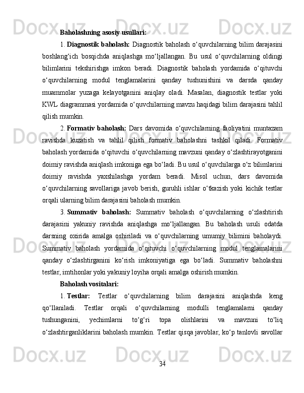Baholashning asosiy usullari:
1. Diagnostik baholash:   Diagnostik baholash o‘quvchilarning bilim darajasini
boshlang‘ich   bosqichda   aniqlashga   mo‘ljallangan.   Bu   usul   o‘quvchilarning   oldingi
bilimlarini   tekshirishga   imkon   beradi.   Diagnostik   baholash   yordamida   o‘qituvchi
o‘quvchilarning   modul   tenglamalarini   qanday   tushunishini   va   darsda   qanday
muammolar   yuzaga   kelayotganini   aniqlay   oladi.   Masalan,   diagnostik   testlar   yoki
KWL diagrammasi yordamida o‘quvchilarning mavzu haqidagi bilim darajasini tahlil
qilish mumkin.
2. Formativ   baholash:   Dars   davomida   o‘quvchilarning   faoliyatini   muntazam
ravishda   kuzatish   va   tahlil   qilish   formativ   baholashni   tashkil   qiladi.   Formativ
baholash yordamida o‘qituvchi o‘quvchilarning mavzuni qanday o‘zlashtirayotganini
doimiy ravishda aniqlash imkoniga ega bo‘ladi. Bu usul o‘quvchilarga o‘z bilimlarini
doimiy   ravishda   yaxshilashga   yordam   beradi.   Misol   uchun,   dars   davomida
o‘quvchilarning   savollariga   javob   berish,   guruhli   ishlar   o‘tkazish   yoki   kichik   testlar
orqali ularning bilim darajasini baholash mumkin.
3. Summativ   baholash:   Summativ   baholash   o‘quvchilarning   o‘zlashtirish
darajasini   yakuniy   ravishda   aniqlashga   mo‘ljallangan.   Bu   baholash   usuli   odatda
darsning   oxirida   amalga   oshiriladi   va   o‘quvchilarning   umumiy   bilimini   baholaydi.
Summativ   baholash   yordamida   o‘qituvchi   o‘quvchilarning   modul   tenglamalarini
qanday   o‘zlashtirganini   ko‘rish   imkoniyatiga   ega   bo‘ladi.   Summativ   baholashni
testlar, imtihonlar yoki yakuniy loyiha orqali amalga oshirish mumkin.
Baholash vositalari:
1. Testlar:   Testlar   o‘quvchilarning   bilim   darajasini   aniqlashda   keng
qo‘llaniladi.   Testlar   orqali   o‘quvchilarning   modulli   tenglamalarni   qanday
tushunganini,   yechimlarni   to‘g‘ri   topa   olishlarini   va   mavzuni   to‘liq
o‘zlashtirganliklarini baholash mumkin. Testlar qisqa javoblar, ko‘p tanlovli savollar
34 